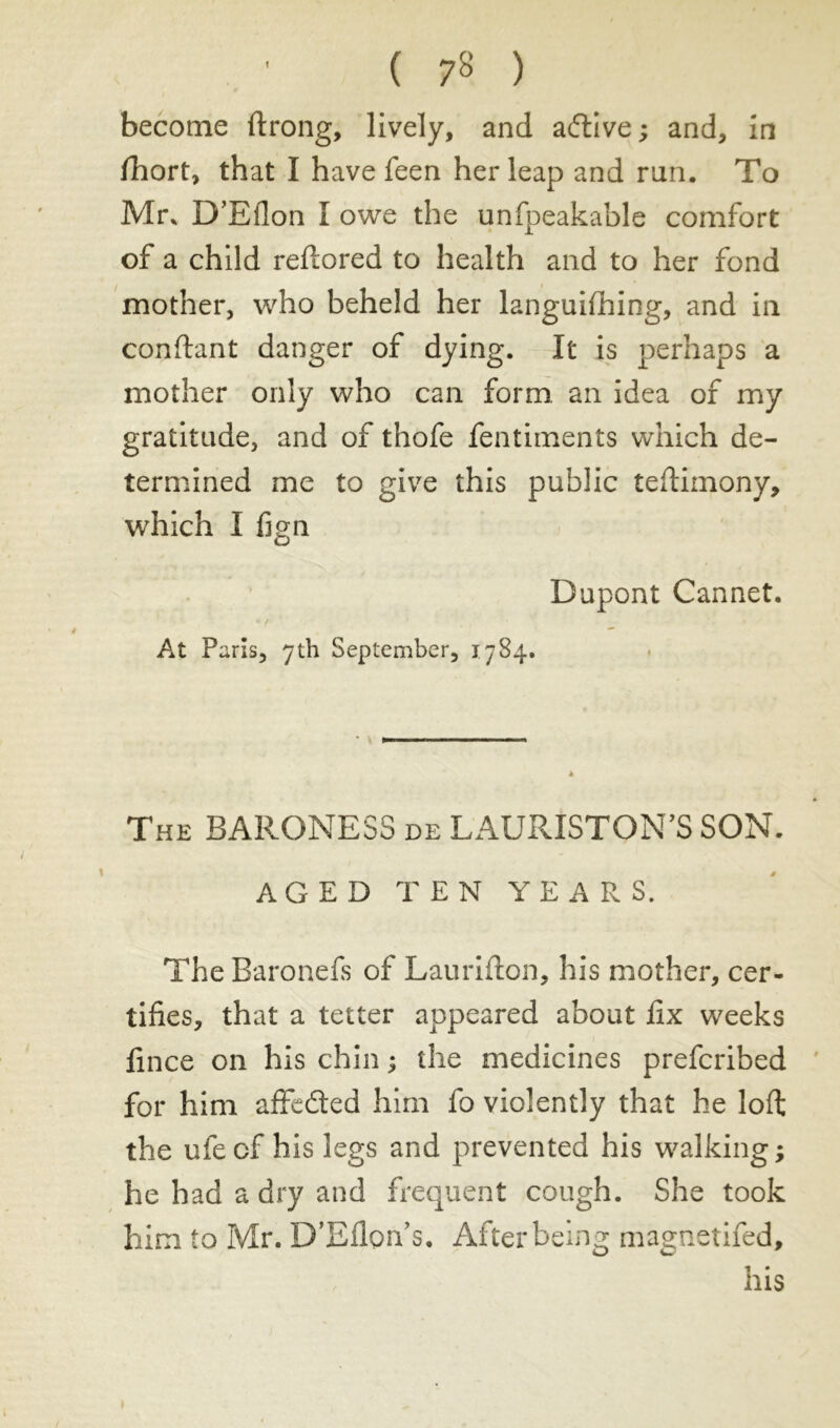 ( 7» ) become ftrong, lively, and active ; and, in fhort, that I have feen her leap and ran. To Mr, D’Bllon I owe the unfpeakable comfort of a child reftored to health and to her fond mother, who beheld her languishing, and in confiant danger of dying. It is perhaps a mother only who can form an idea of my gratitude, and of thofe fentiments which de- termined me to give this public testimony, which I fign Dupont Cannet. At Paris, 7th September, 1784. The BARONESS de LAURISTQN’S SON. AGED TEN YEARS. The Baronefs of Laurifton, his mother, cer- tifies, that a tetter appeared about fix weeks fince on his chin ; the medicines prefcribed for him affe&ed him fo violently that he loft the ufe of his legs and prevented his walking ; he had a dry and frequent cough. She took him to Mr. D’Eflon’s. After being magnetifed, his