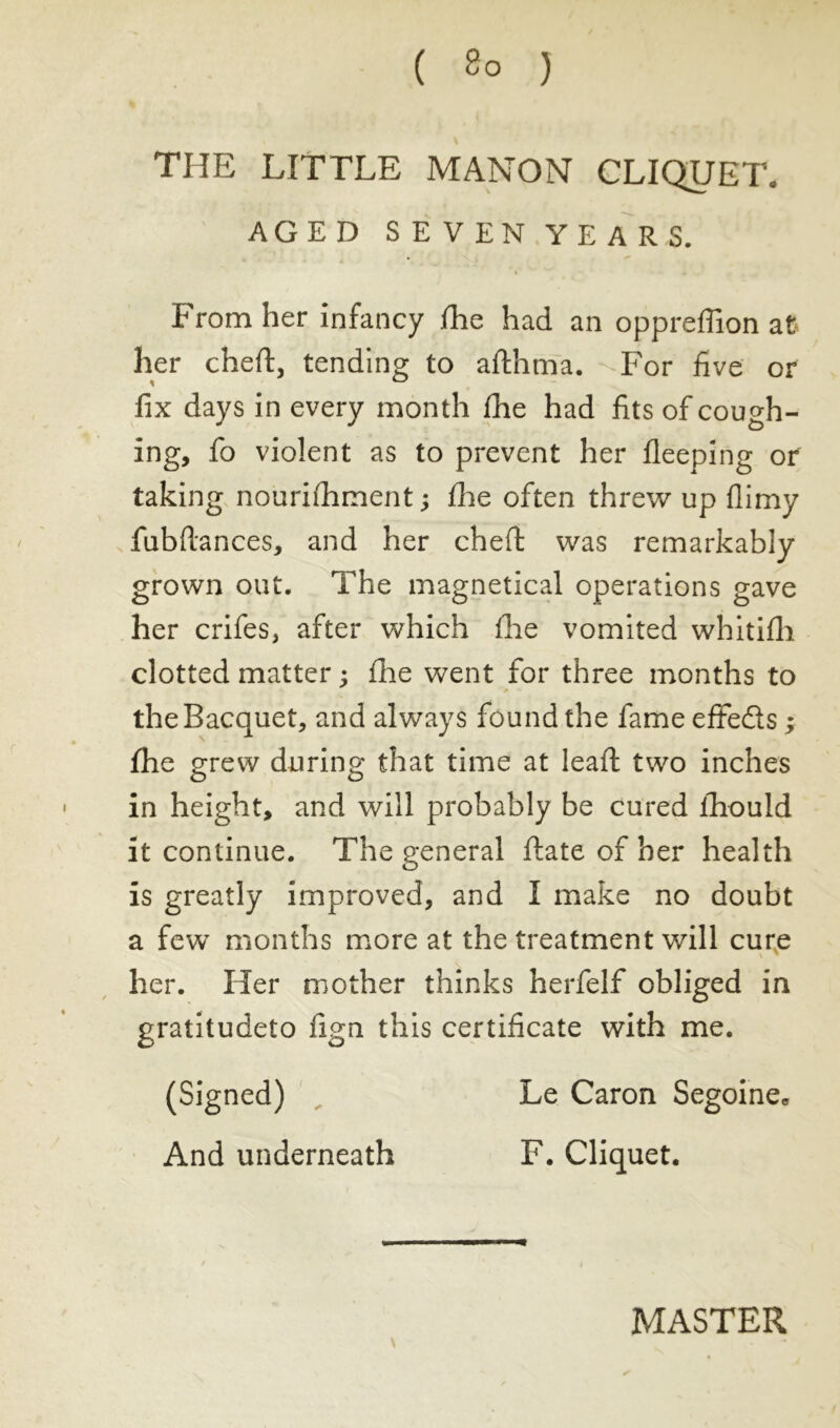 THE LITTLE MANON CLIQUET. AGED SEVEN YEARS. From her infancy file had an oppreffion at her chert, tending to afthma. For five or fix days in every month (he had fits of cough- ing, fo violent as to prevent her fleeping or taking nourishment ; flie often threw up flimy fubftances, and her cheft was remarkably grown out. The magnetical operations gave her crifes, after which fhe vomited whitifh clotted matter ; fhe went for three months to theBacquet, and always found the fameeffeds ; fhe grew during that time at lead; two inches in height, and will probably be cured ihould it continue. The general date of her health is greatly improved, and I make no doubt a few months more at the treatment will cure her. Her mother thinks herfelf obliged in gratitudeto fign this certificate with me. (Signed) „ And underneath Le Caron Segoine* F. Cliquet. MASTER