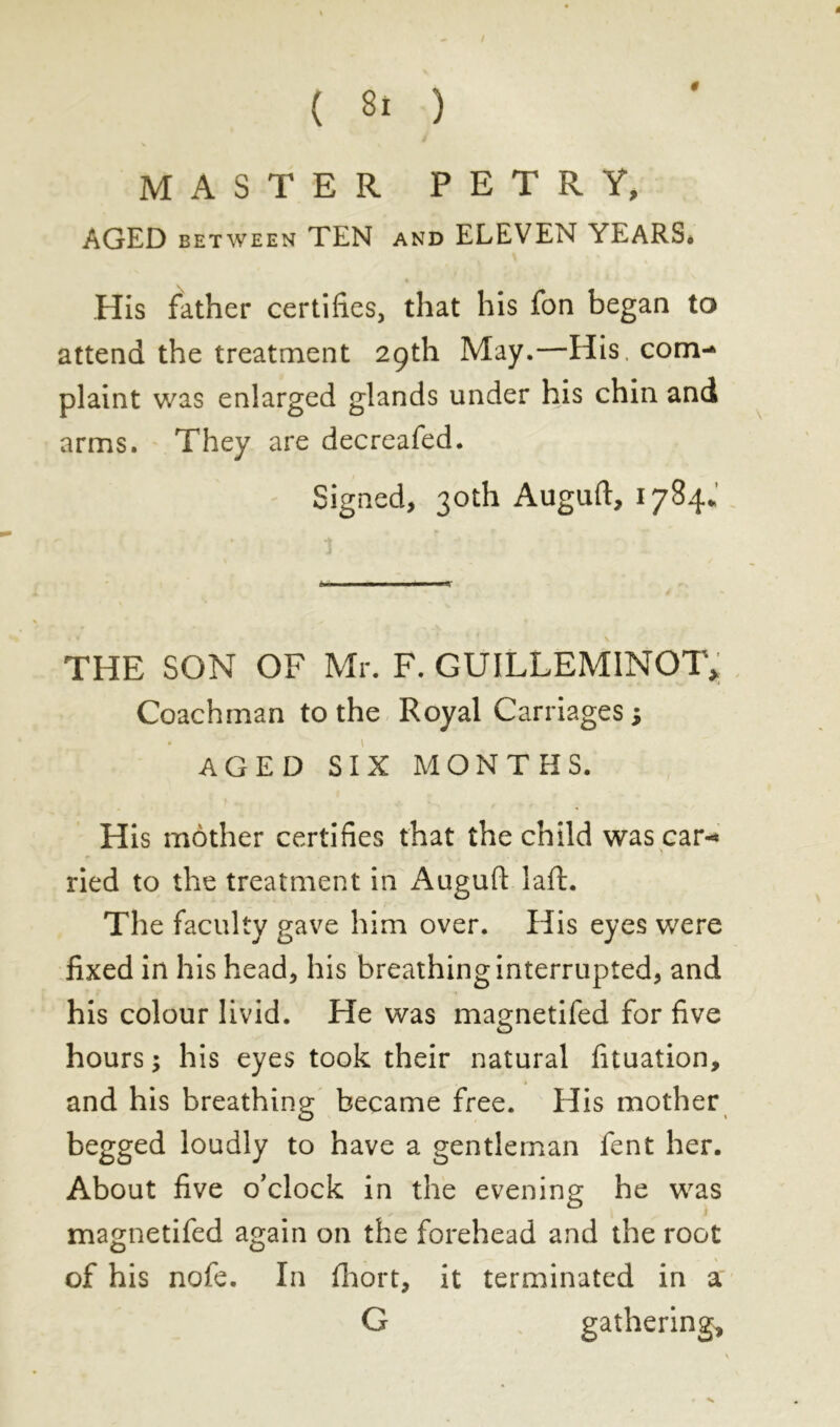 0 ! MASTER PETR Y, AGED between TEN and ELEVEN YEARS* His father certifies, that his fon began to attend the treatment 29th May.—His, com- plaint was enlarged glands under his chin and arms. They are decreafed. Signed, 30th Auguft, 1784. THE SON OF Mr. F. GUILLEMINOT, Coachman to the Royal Carriages ; AGED SIX MONTHS. His mother certifies that the child was car-* ried to the treatment in Augufi laft. The faculty gave him over. His eyes were fixed in his head, his breathing interrupted, and his colour livid. He was magnetifed for five hours; his eyes took their natural fituation, and his breathing became free. His mother begged loudly to have a gentleman fent her. About five o'clock in the evening he was magnetifed again on the forehead and the root of his nofe. In fhort, it terminated in a G gathering. V