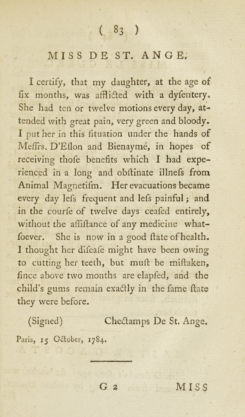 MISS DE ST. ANGE. I certify, that my daughter, at the age of fix months, was afflidted with a dyfentery. a She had ten or twelve motions every day, at- tended with great pain, very green and bloody. I put her in this fituation under the hands of Meflfrs. D’Eflon and Bienaymé, in hopes of receiving thofe benefits which I had expe- rienced in a long and obftinate illnefs from Animal Magnetifm. Her evacuations became every day lefs frequent and lefs painful ; and in the courfe of twelve days ceafed entirely, without the afliftance of any medicine what- foever. She is now in a good ftate of health. I thought her difeafe might have been owing to cutting her teeth, but mu ft be miftaken, fince above two months are elapfed, and the child’s gums remain exadly in the fame ftate they were before. (Signed) Chedtamps De St. Ange. Paris, 15 October, 1784.