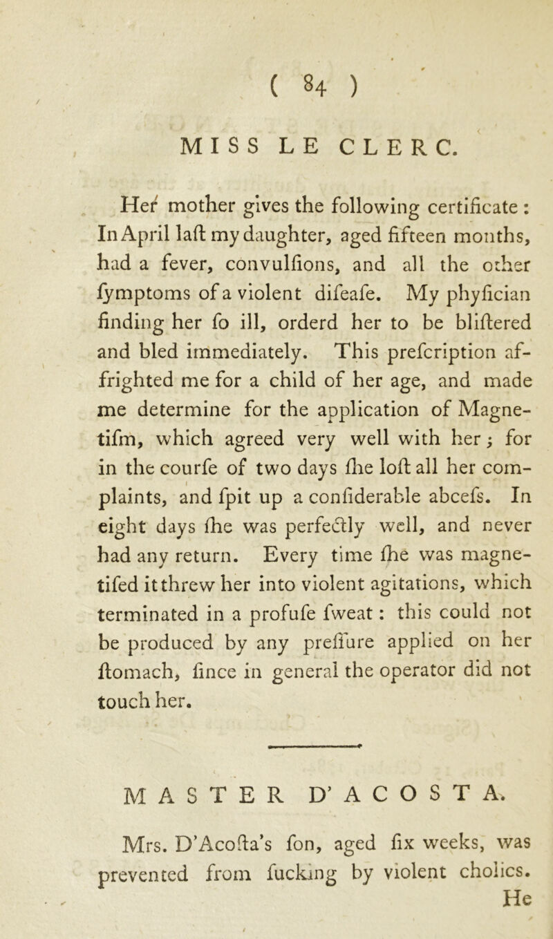 / MISS LE CLERC. Her mother gives the following certificate : In April laft my daughter, aged fifteen months, had a fever, convulfions, and all the other fymptoms of a violent difeafe. My phyfician finding her fo ill, orderd her to be bliftered and bled immediately. This prefcription af- frighted me for a child of her age, and made me determine for the application of Magne- tifm, which agreed very well with her ; for in the courfe of two days fhe loft all her com- i plaints, and fpit up a confiderable abcefs. In eight days fhe was perfectly well, and never had any return. Every time fhe was magne- tifed it threw her into violent agitations, which terminated in a profufe fweat : this could not be produced by any prefiare applied on her ftomach, fince in general the operator did not touch her. MASTER D’ ACOSTA. Mrs. D’Acofta’s fon, aged fix weeks, was prevented from fucking by violent choiics. He