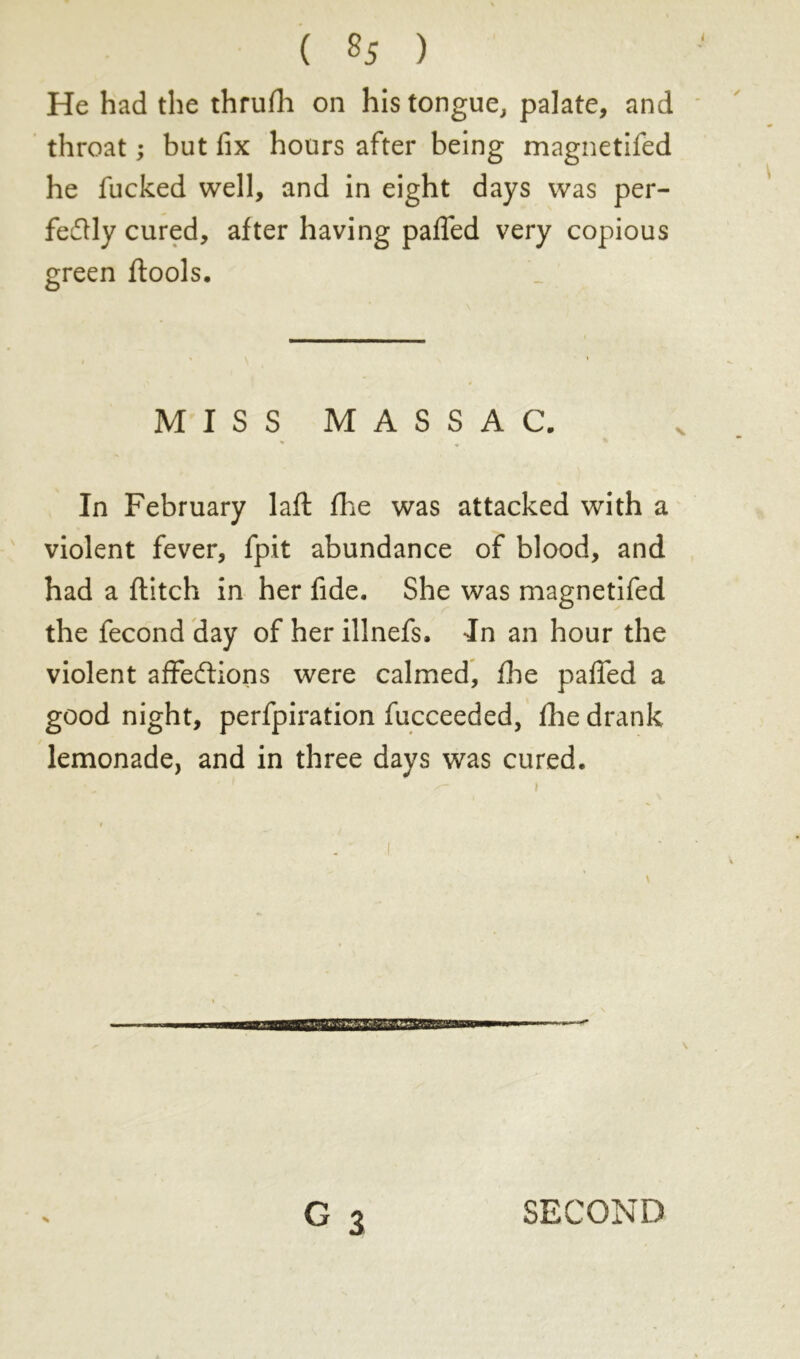 He had the thrufh on his tongue, palate, and throat ; but fix hours after being magnetifed he fucked well, and in eight days was per- fectly cured, after having pafled very copious green ftools. MISS MASSAC. In February laft fhe was attacked with a violent fever, fpit abundance of blood, and had a flitch in her fide. She was magnetifed the fécond day of her illnefs. In an hour the violent affedions were calmed, file pafled a good night, perfpiration fucceeded, file drank lemonade, and in three days was cured.