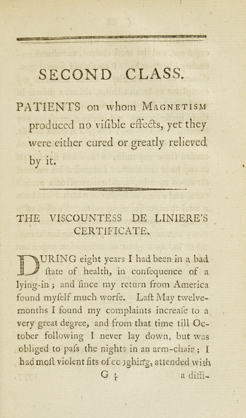 PATIENTS on whom Magnetism produced no vifible effects, yet they were either cured or greatly relieved • ft • by it. THE VISCOUNTESS DE LINIERE’S CERTIFICATE, F^URING eight years I had been in a bad _J Jf ftate of health, in confequence of a lying-in ; and fince my return from America found myfelf much worfe. Laft May twelve- months I found my complaints increafe to a very great degree, and from that time till Oc- tober following I never lay down, but was obliged to pais the nights in an arm-chair ; I had moil violent fits of co )ghirfg? attended wish G | a diffiu