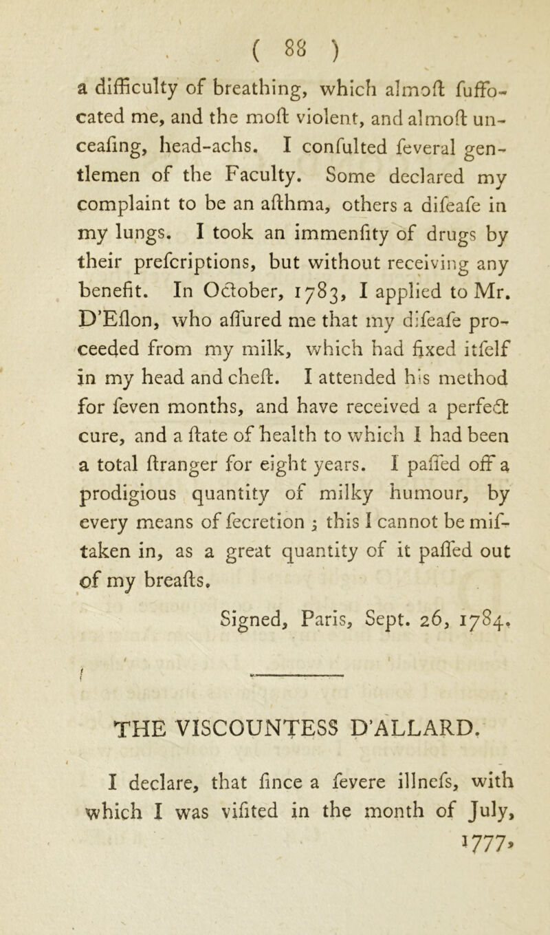 • . ( 83 ) a difficulty of breathing, which almoft fuffo- cated me, and the molt violent, and almofl: un- ceafing, head-achs. I confulted feveral gen- tlemen of the Faculty. Some declared my complaint to be an afthma, others a difeafe in my lungs. I took an immenfity of drugs by their prefcriptions, but without receiving any benefit. In October, 1783, I applied to Mr. D’Eflon, who affured me that my difeafe pro- ceeded from my milk, which had fixed itfelf in my head and cheft. I attended his method for feven months, and have received a perfedt cure, and a ftate of health to which I had been a total ftranger for eight years. I paffed off a prodigious quantity of milky humour, by every means of fecretion j this I cannot be mif- taken in, as a great quantity of it paffed out of my breads. Signed, Paris, Sept. 26, 1784. 0 1 { — 11 ——— THE VISCOUNTESS D’ALLARD. I declare, that fince a fevere illnefs, with which I was vifited in the month of July, » 777»