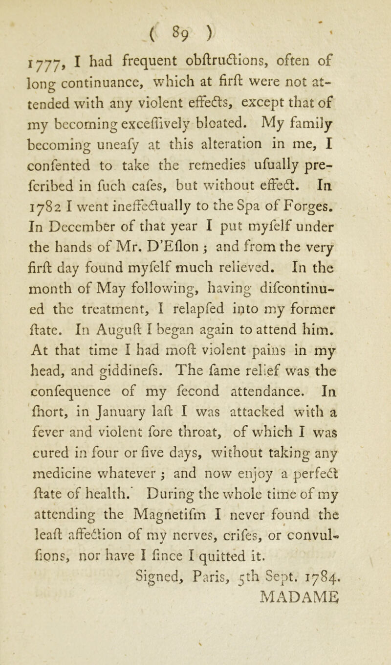 1777, I had frequent obftrudions, often of long continuance, which at firft were not at- tended with any violent effects, except that of my becoming exceffively bloated. My family becoming uneafy at this alteration in me, I confented to take the remedies ufually pre- ferred in fuch cafes, but without effedt. In 1782 I went ineffedually to the Spa of Forges. In December of that year I put myfelf under the hands of Mr. D’Eflon ; and from the very firft day found myfelf much relieved. In the month of May following, having difeontinu- ed the treatment, I relapfed into my former ftate. In Auguft I began again to attend him. At that time I had moft violent pains in my head, and giddinefs. The fame relief was the confequence of my fécond attendance. In fhort, in January laft I was attacked with a fever and violent fore throat, of which I was cured in four or five days, without taking any medicine whatever ; and now enjoy a perfect ftate of health. During the whole time of my attending the Magnetifm I never found the leaft affedtion of my nerves, crifes, or convuD fions, nor have I fince I quitted it. Signed, Paris, 5th Sept. 1784. MADAME