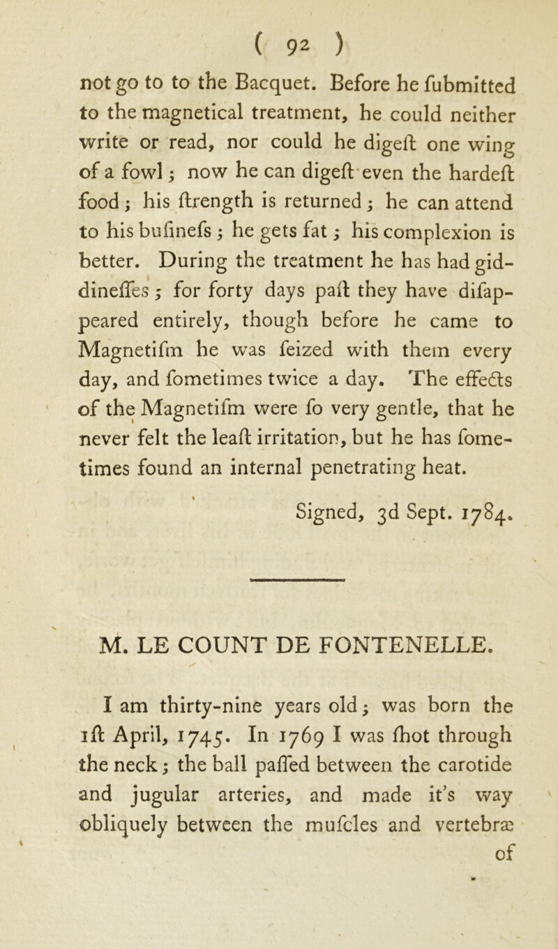 not go to to the Bacquet. Before he fubmitted to the magnetical treatment, he could neither write or read, nor could he digeil: one wine of a fowl ; now he can digefl even the hardeft food ; his ftrength is returned ; he can attend to his bufinefs ; he gets fat ; his complexion is better. During the treatment he has hadgid- dineffes ; for forty days pail they have difap- peared entirely, though before he came to Magnetifm he was feized with them every day, and fometimes twice a day. The effedts of the Magnetifm were fo very gentle, that he never felt the lead irritation, but he has fome- times found an internal penetrating heat. * Signed, 3d Sept. 1784. M. LE COUNT DE FONTENELLE. I am thirty-nine years old ; was born the id April, 1745. In 1769 I was ihot through the neck ; the ball palled between the carotide and jugular arteries, and made it’s way obliquely between the mufcles and vertebrae of