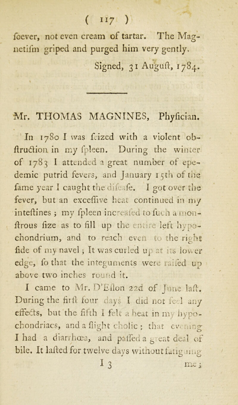 ( IJ7 ) foever, not even cream of tartar. The Mag- netiifn griped and purged him very gently. Signed, 31 Auguft, 1784. \ , ' 1 Mr. THOMAS MAGNINES, Phyfician. In 1780 I was f.ized with a violent ob- flrudion in my fpleen. During the winter of 1783 I attended a great number of epe- demie putrid fevers, and January 15th of the fame year I caught the dife ;ie. 1 got over the fever, but an exceflîve heat continued in my inteftines ; my fpleen increased to fueh a mon- flrous fize as to fill up the .me left hypo- chondrium, and to reach even 1 the right fide of my navel ; It was curled up at its lower edge, fo that the integuments were railed up above two inches round it. I came to Mr. D'Eflon 22a of Tune laft. mJ During the firil four di.yi I did not fe-.l any effects, but the fifth 1 felt a heat in my hypo- chondriacs, and a flight cholic ; that ev. meg- I had a diarrhoea, and pâffed a b eat deal of bile. It iafted for twelve da vs without fatig mu- T 9 1 ^ IT» . Xjà\+ £