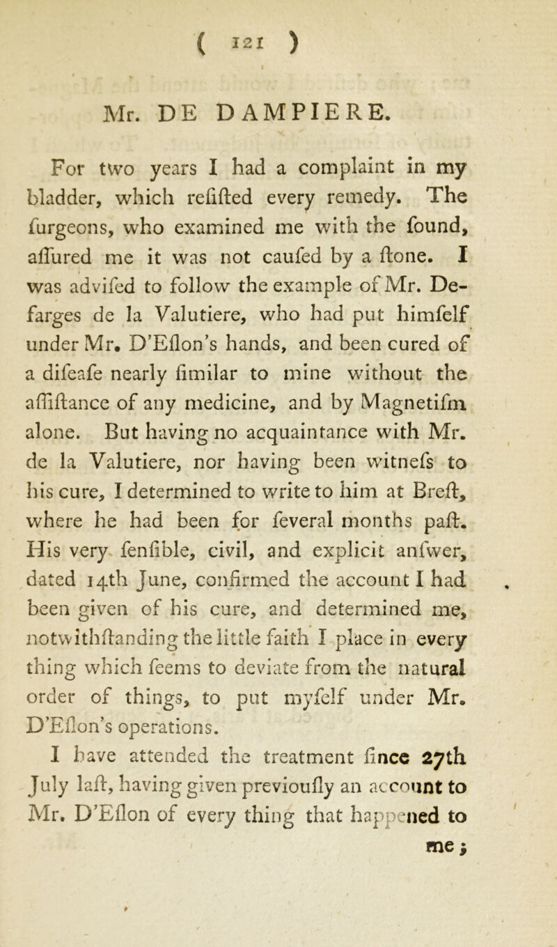 Mr. DE DAM PI ERE, For two years I had a complaint in my bladder, which refitted every remedy. The furgeons, who examined me with the found, allured me it was not caufed by a ftone. I i i was advifed to follow the example of Mr. De- $ farges de la Valutiere, who had put himfelf under Mr, D’Eflon’s hands, and been cured of a difeafe nearly fimilar to mine without the afliftance of any medicine, and by Magnetifm alone. But having no acquaintance with Mr. de la Valutiere, nor having been witnefs to his cure, I determined to write to him at Bred:* where he had been for feveral months pafh His very fenfible, civil, and explicit anfwer, dated 14th June, confirmed the account I had been given of his cure, and determined me, notvvithftanding the little faith Î place in every » thing which feems to deviate from the natural order of things, to put myfelf under Mr. D’Efion’s operations. I have attended the treatment fince 27th July laft, having given previoufiy an account to Mr. D’Eflon of every thing that happened to me ; *