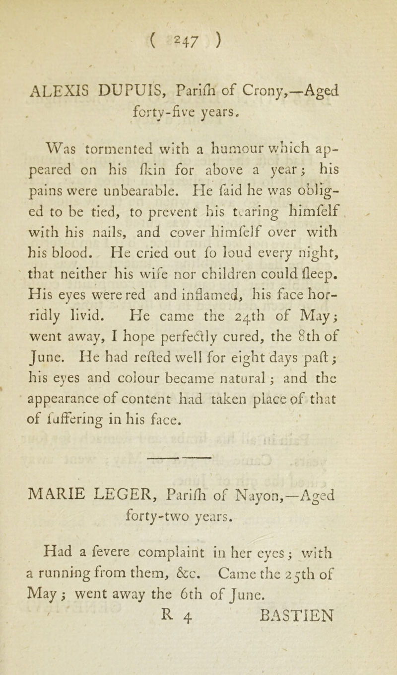 \ ALEXIS DUPUIS, Pariih of Crony,—Aged forty-five years. Was tormented with a humour which ap- peared on his fkin for above a year; his pains were unbearable. He faid he was oblig- ed to be tied, to prevent his tearing himfelf with his nails, and cover himfelf over with his blood. He cried out fo loud every night, that neither his wife nor children could fleep. His eyes were red and inflamed, his face hor- ridly livid. Lie came the 24th of May; went away, I hope perfedly cured, the 8th of June. He had reified well for eight days paid ; his eyes and colour became natural ; and the appearance of content had taken place of that of fuffering in his face. MARIE LEGER, Pariih of Nayon,—Aged forty-two years. Had a fevere complaint in her eyes ; with a running from them, &c. Came the 25th of May ; went away the 6th of June. R 4 BASTIEN