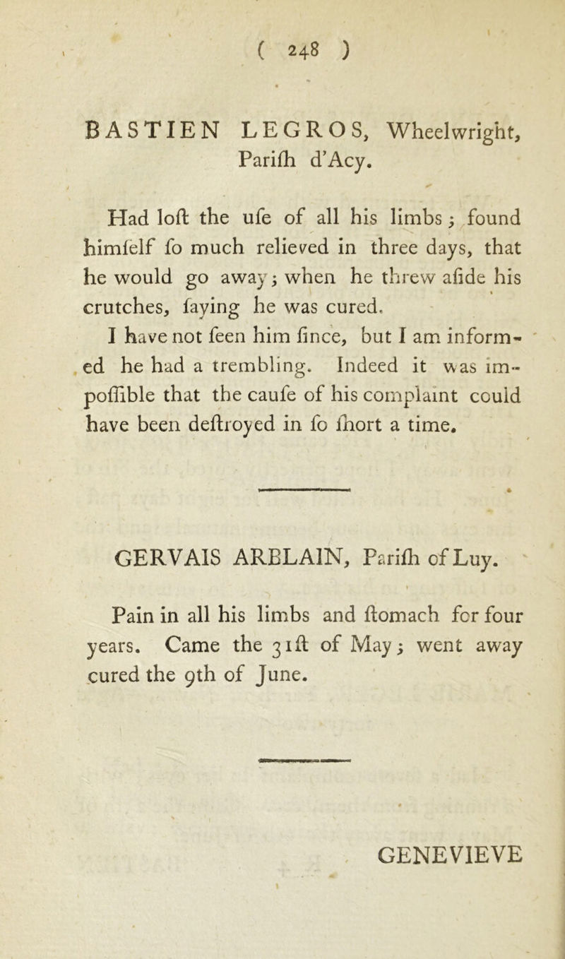 BASTIEN LEGROS, Wheelwright, Parifh cTAcy. Had loft the ufe of all his limbs ; found himlelf fo much relieved in three days, that he would go away; when he threw afide his crutches, faying he was cured. I have not feen him fince, but I am inform- ed he had a trembling. Indeed it was îm- poffible that the caufe of his complaint could have been deftroyed in fo ihort a time. GERVAIS ARBLA1N, Parifh of Luy. Pain in all his limbs and ftomach fcr four years. Came the 31ft of May; went away cured the 9th of June. GENEVIEVE