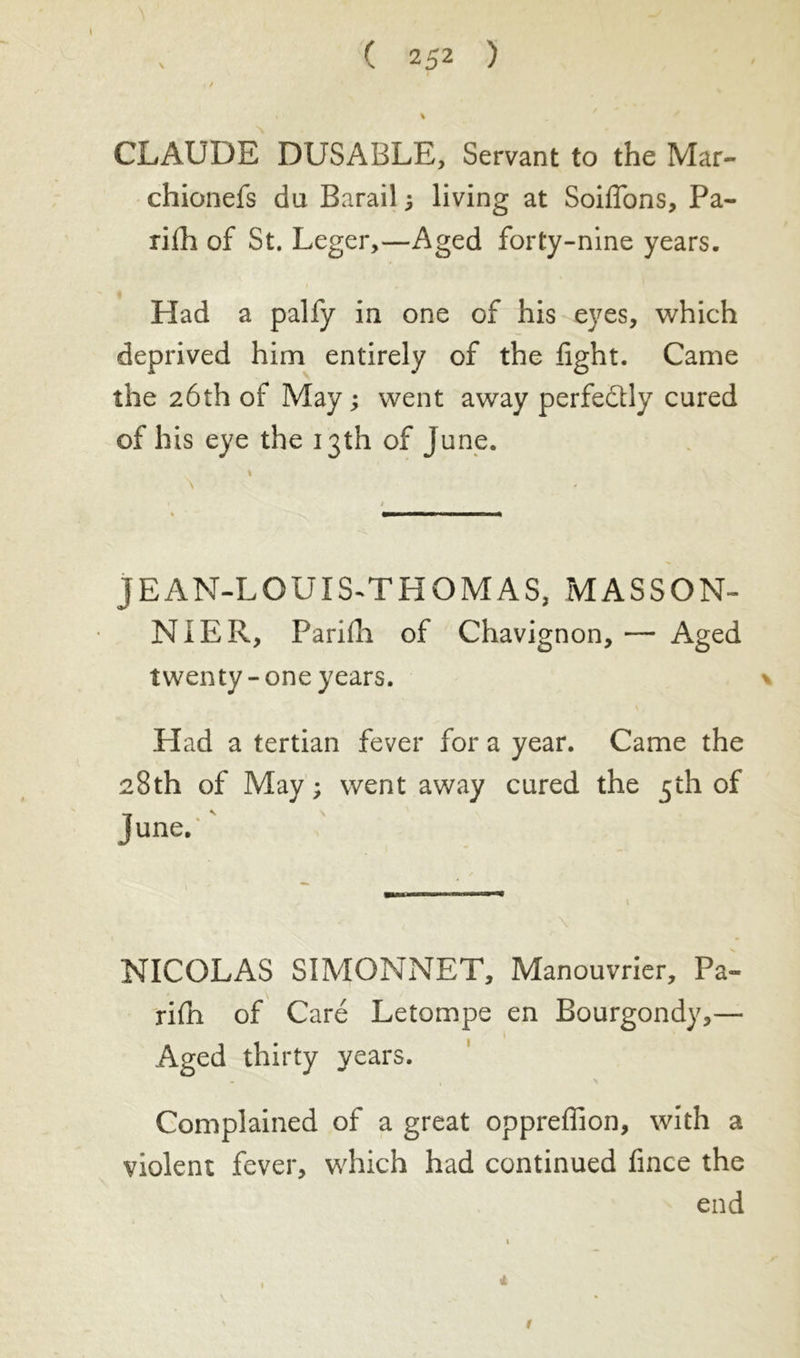 CLAUDE DUSABLE, Servant to the Mar- chionefs du Barail ; living at Soiflons, Pa- rifh of St. Leger,—Aged forty-nine years. Had a palfy in one of his eyes, which deprived him entirely of the fight. Came the 26th of May ; went away perfectly cured of his eye the 13th of June. JEAN-LOUIS-THQM AS, MASSON- NIER, Parilli of Chavignon,— Aged twenty-one years. Had a tertian fever for a year. Came the 28th of May ; went away cured the 5th of June. NICOLAS SIMONNET, Manouvrier, Pa- rish of Caré Letompe en Bourgondy,— Aged thirty years. Complained of a great oppreffion, with a violent fever, which had continued fince the end
