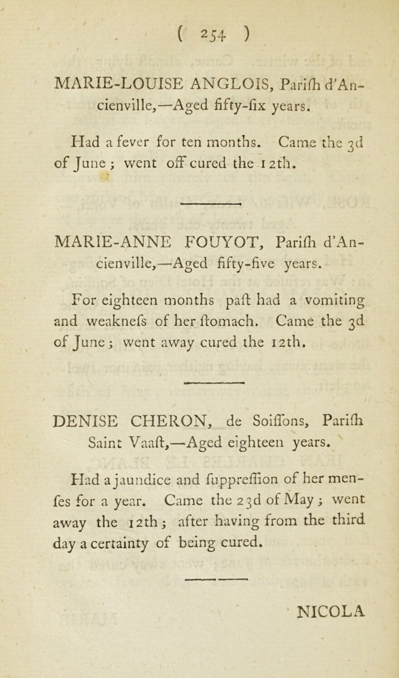 / MARIE-LOUISE ANGLOIS, Pari (h d'An- cienville,—Aged fifty-fix years. Had a fever for ten months. Carne the 3d of June; went off cured the 12th. MARIE-ANNE FQUYOT, Parifh d’An- cienville,—Aged fifty-five years. For eighteen months pad had a vomiting and weaknefs of her ftomach. Came the 3d of June; went away cured the 12th. DENISE CHERON, de Soiffons, Pariüi Saint Vaaft,—Aged eighteen years. Had a jaundice and fuppreflion of her men- fes for a year. Came the 23d of May ; went away the 12th ; after having from the third day a certainty of being cured. NICOLA