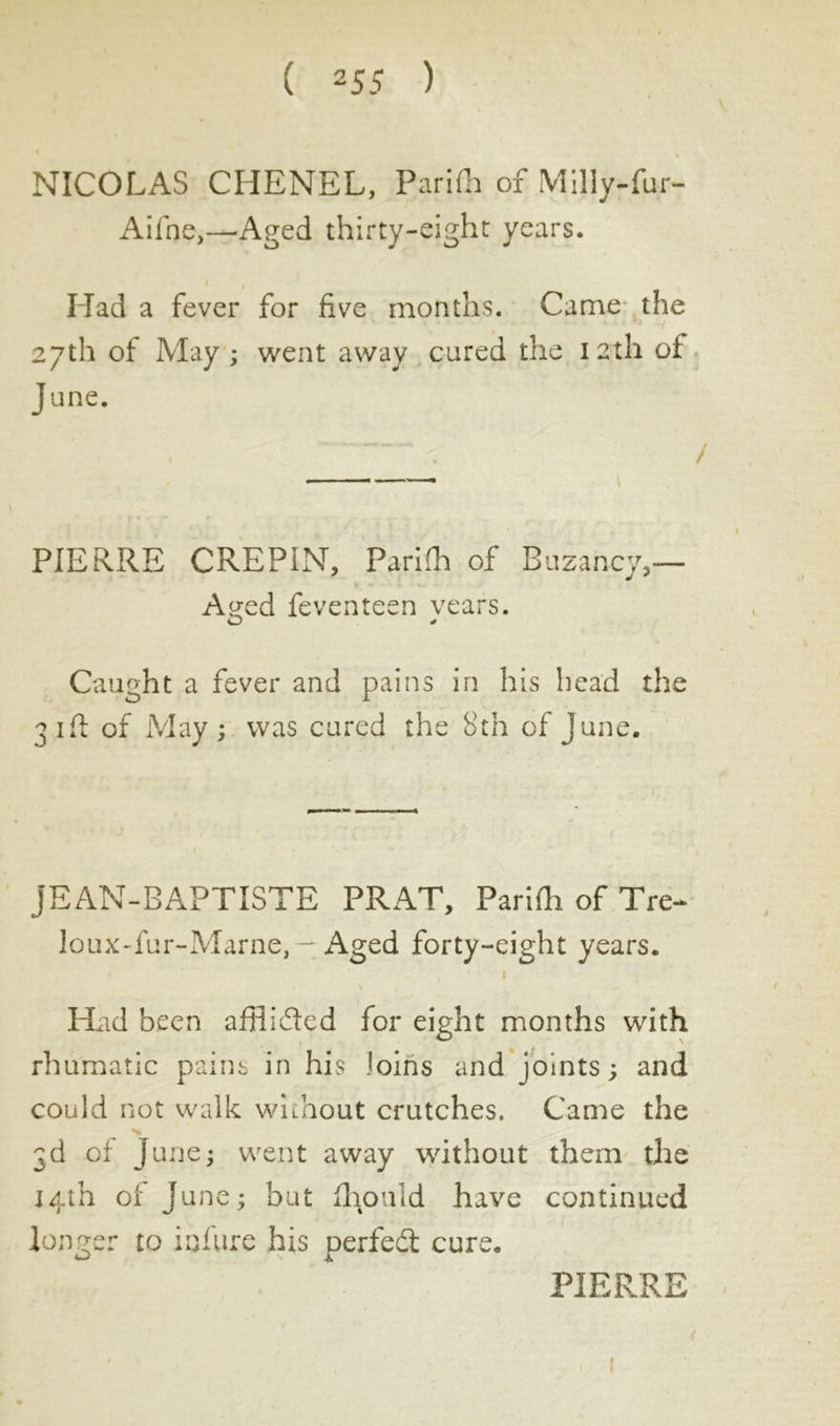 NICOLAS CRENEL, Parifh of Milly-fur- Aline,—'Aged thirty-eight years. Had a fever for five months. Came the 27th of May ; went away cured the 12th of June. PIERRE CREPIN, Parilh of Buzancy,— A^ed feventeen years. Caught a fever and pains in his head the 31ft of May ; was cured the 8th of June. JEAN-BAPTISTE PRAT, Parifh of Tre-* loux-fur-Marne, - Aged forty-eight years. 1 Had been afflided for eight months with rhumatic pains in his loins and joints ; and could not walk without crutches. Came the 3d of June; went away without them the 14th of June; but fl 1011 id have continued longer to inflire his perfedt cure. PIERRE