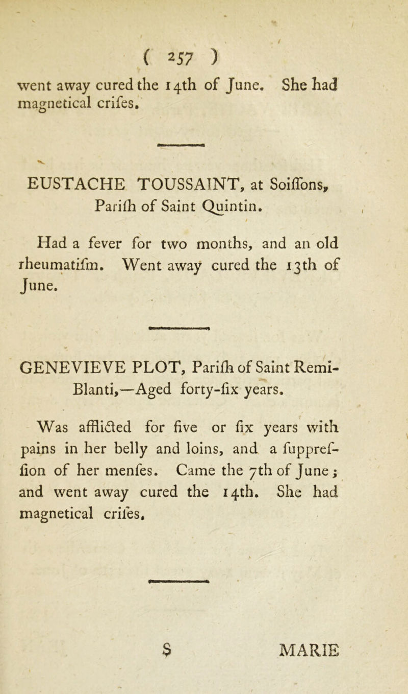 went away cured the 14th of June* She had magnetical crifes. EUSTACHE TOUSSAINT, at Soiffons, Parifh of Saint Quintin. / Had a fever for two months, and an old rheumatifm. Went away cured the 13th of June. GENEVIEVE PLOT, Parifh of Saint Remi- Blanti,—Aged forty-fix years. Was affli&ed for five or fix years with pains in her belly and loins, and a fuppref- fion of her menfes. Came the yth of June ; and went away cured the 14th. She had magnetical criles.