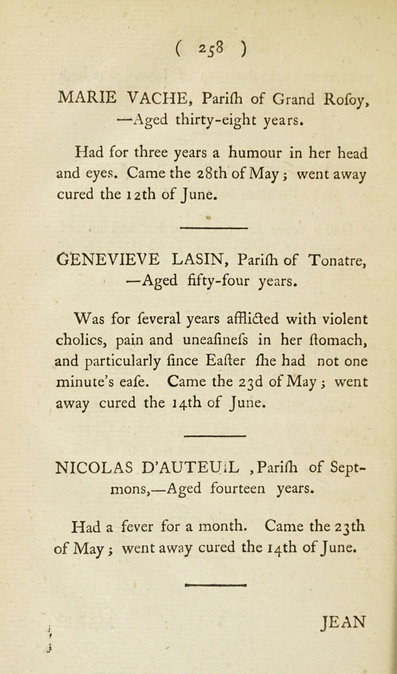 MARIE VACHE, Parilli of Grand Rofoy, —-Aged thirty-eight years. Had for three years a humour in her head and eyes. Came the 28th of May ; went away cured the 12th of June. GENEVIEVE LASIN, Parifh of Tonatre, —Aged fifty-four years. Was for feveral years afflidted with violent cholics, pain and uneafinefs in her flomach, and particularly fince Eafter fhe had not one minute's eafe. Came the 23d of May ; went away cured the 14th of June. NICOLAS D’AUTEUiL ,Parifh of Sept- mons,—Aged fourteen years. Had a fever for a month. Came the 23th of May ; went away cured the 14th of June. if j JEAN