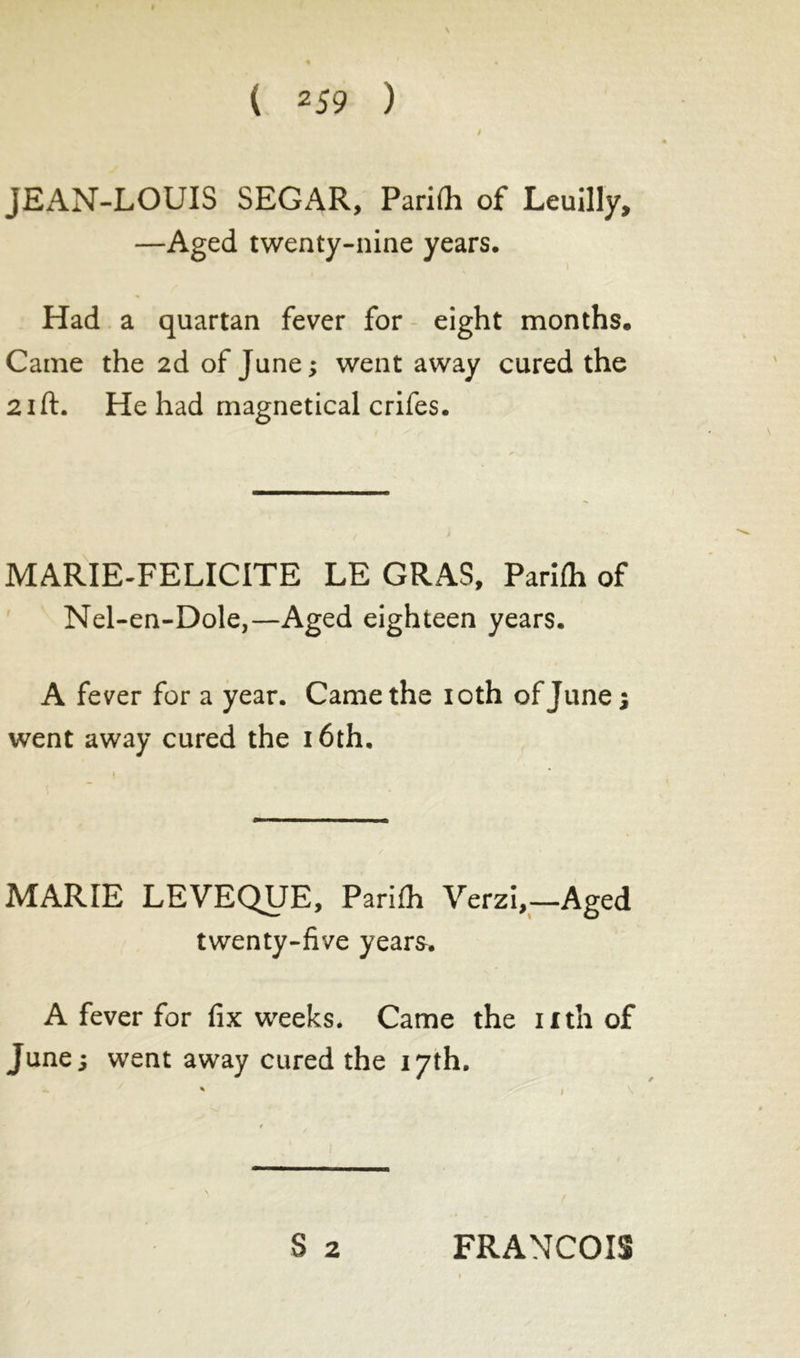 JEAN-LOUIS SEGAR, PariOi of Leuilly, —Aged twenty-nine years. Had a quartan fever for eight months. Came the 2d of June; went away cured the 21 ft. He had magnetical crifes. MARIE-FELICITE LE GRAS, Parifti of Nel-en-Dole,—Aged eighteen years. A fever for a year. Came the 10th of June; went away cured the 16th. MARIE LEVEQUE, Parifh Yerzi,—Aged twenty-five years. A fever for fix weeks. Came the nth of June; went away cured the 17th. 3 2 FRANCOIS