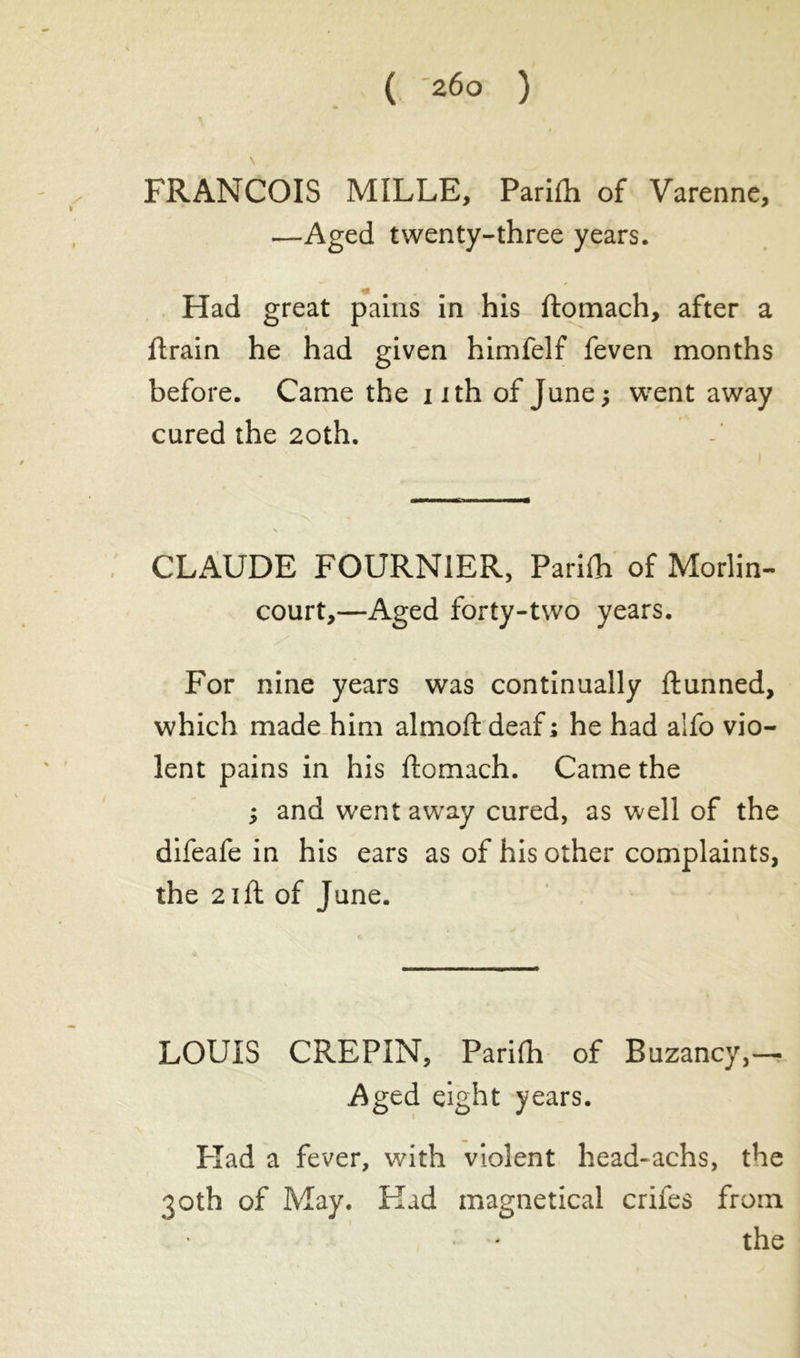 FRANCOIS MILLE, Parifh of Varenne, —Aged twenty-three years. Had great pains in his ftomach, after a ftrain he had given himfelf feven months before. Came the i ith of June ; went away cured the 20th. CLAUDE FOURNIER, Parifti of Morlin- court,—Aged forty-two years. For nine years was continually ftunned, which made him almoft deaf ; he had aifo vio- lent pains in his ftomach. Came the ; and went away cured, as well of the difeafe in his ears as of his other complaints, the 21 ft of June. LOUIS CREPIN, Parifh of Buzancy,— Aged eight years. Had a fever, with violent head-achs, the 30th of May. Had magnetical crifes from the