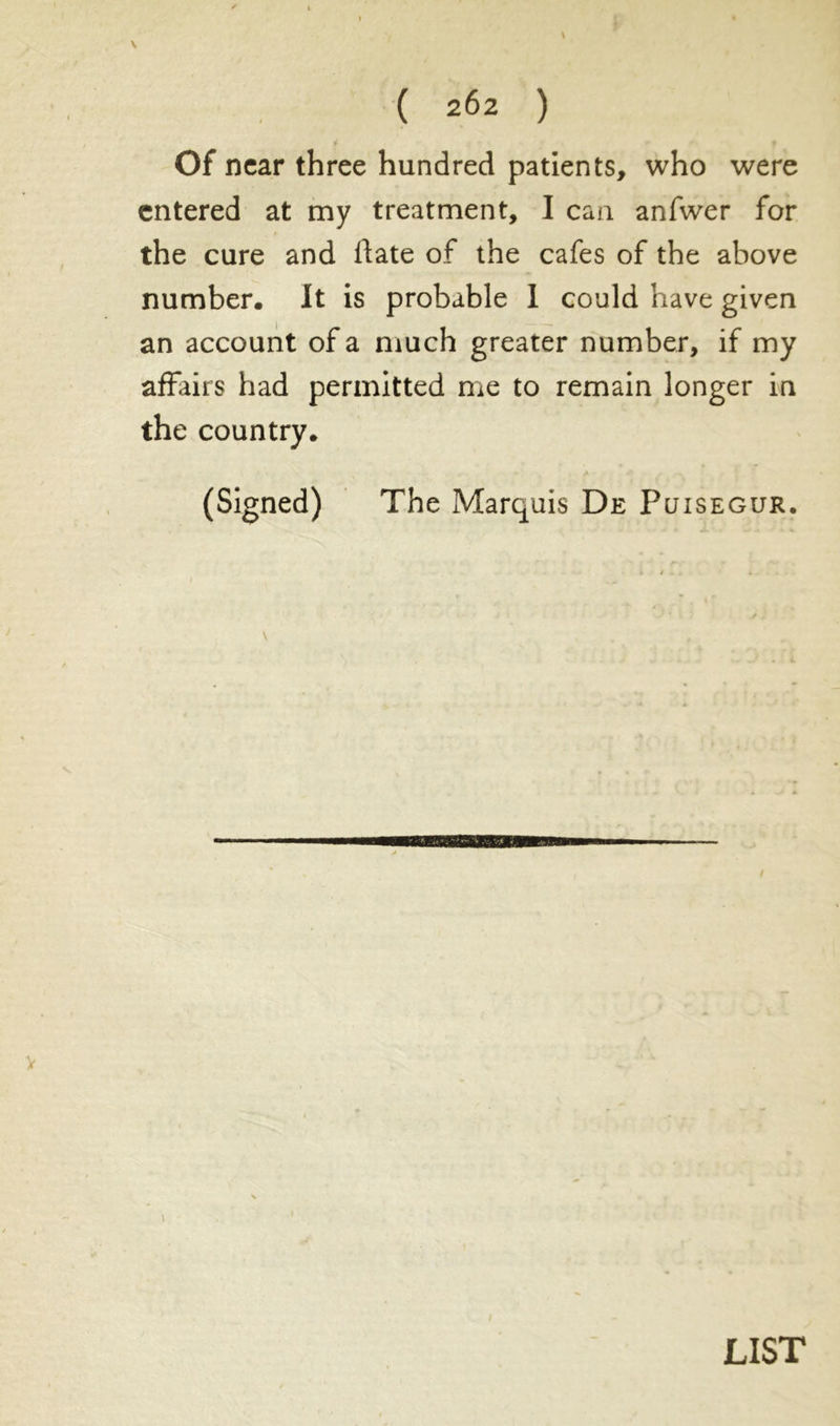 ( 2^2 ) Of near three hundred patients, who were entered at my treatment, I can anfwer for the cure and fiate of the cafes of the above number. It is probable 1 could have given an account of a much greater number, if my affairs had permitted me to remain longer in the country. (Signed) The Marquis De Puisegur. LIST