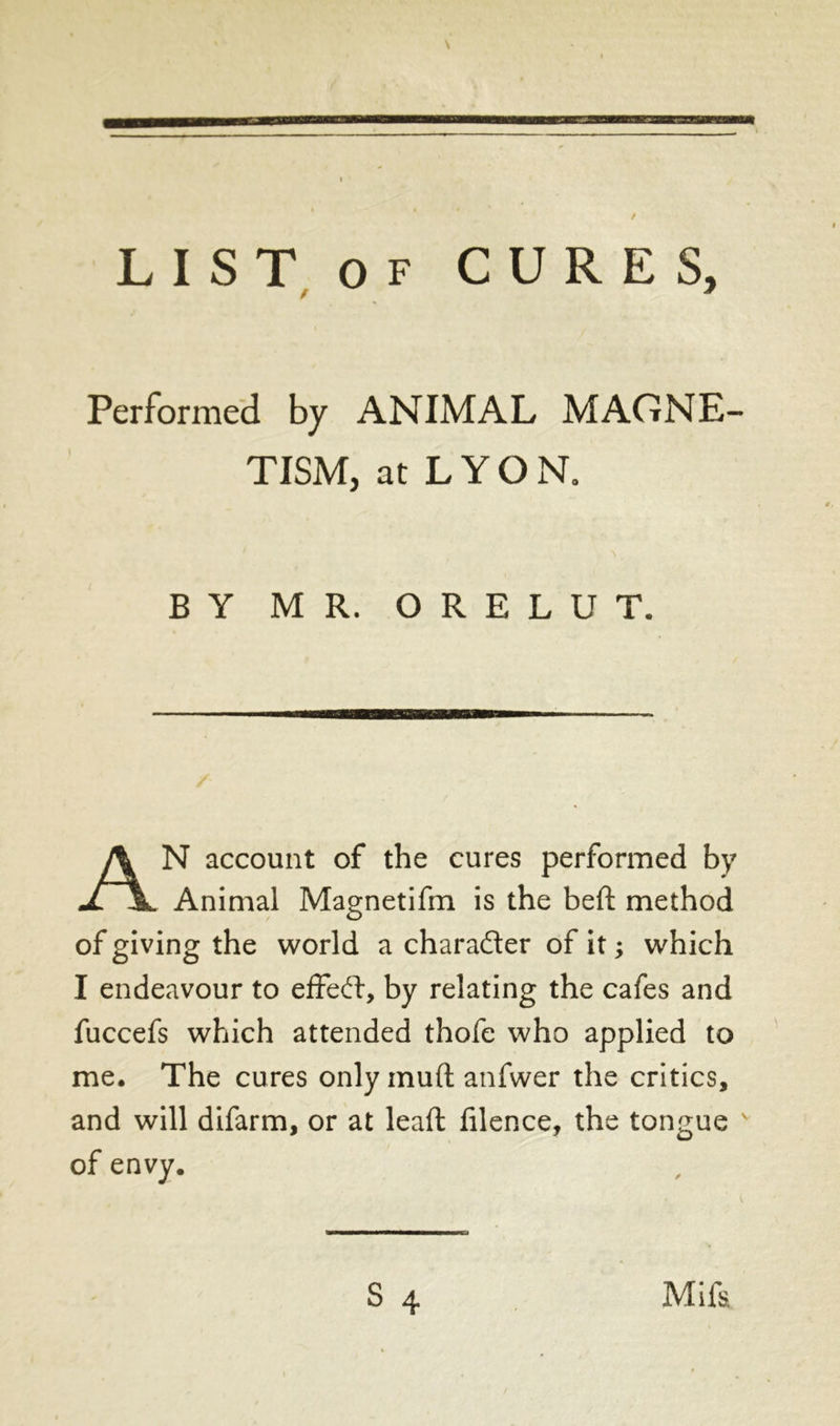 / LIST of CURES, Performed by ANIMAL MAGNE- TISM, at L Y O N. BY MR. ORELUT. AN account of the cures performed by Animal Magnetifm is the beft method of giving the world a character of it ; which I endeavour to effeft, by relating the cafes and fuccefs which attended thofe who applied to me. The cures only muft anfwer the critics, and will difarm, or at lead filence, the tongue v of envy. Mifs.