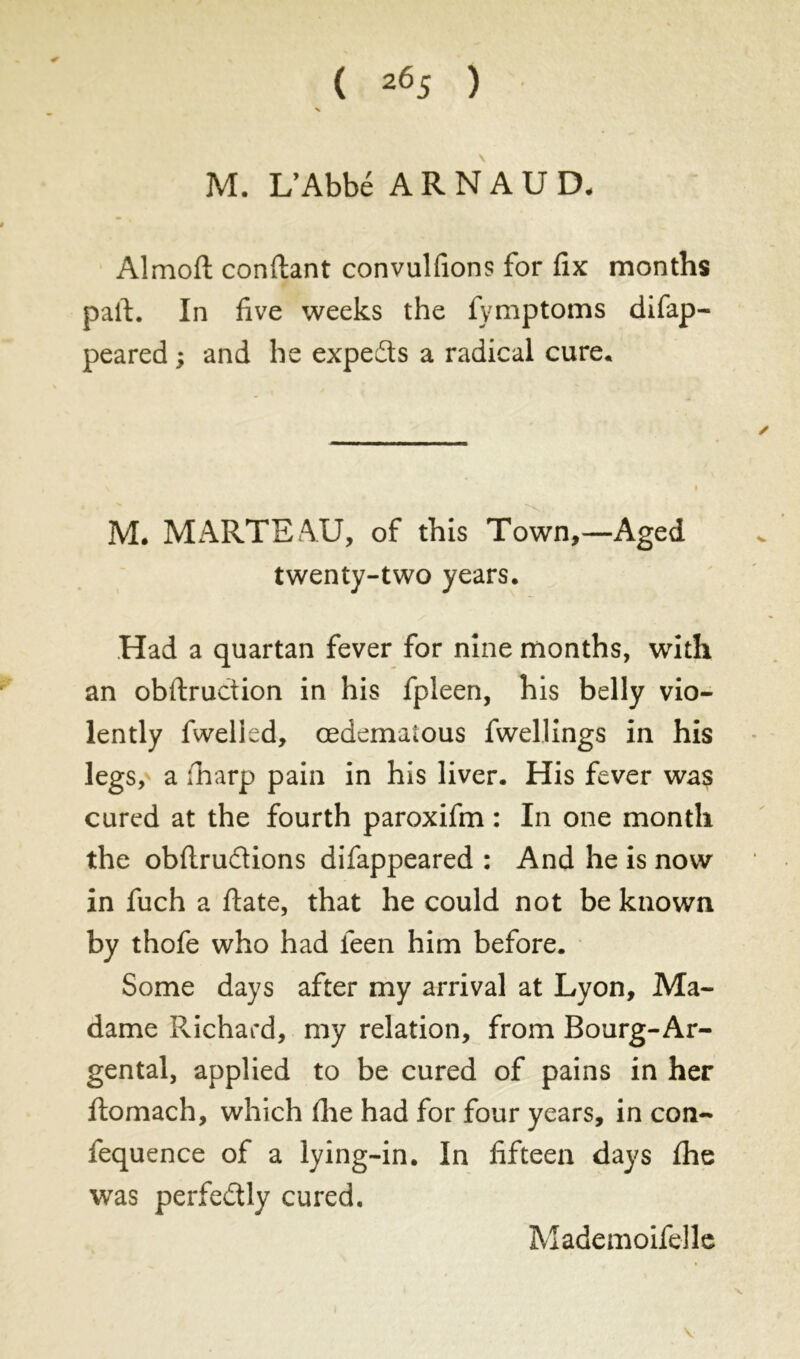 ( 2Ô5 ) M. L’Abbé ARNAUD. Almofl confiant convulfions for fix months pail. In five weeks the fymptoms difap- peared ; and he expedts a radical cure. M. MARTEAU, of this Town,—Aged twenty-two years. Had a quartan fever for nine months, with an obflruction in his fpleen, his belly vio- lently fwelied, œdemaious fwellings in his legs, a fharp pain in his liver. His fever was cured at the fourth paroxifm : In one month the obflrudions difappeared : And he is now in fuch a flate, that he could not be known by thofe who had teen him before. Some days after my arrival at Lyon, Ma- dame Richard, my relation, from Bourg-Ar- gentai, applied to be cured of pains in her flomach, which fhe had for four years, in con- fequence of a lying-in. In fifteen days fhe was perfectly cured. Mademoifelle
