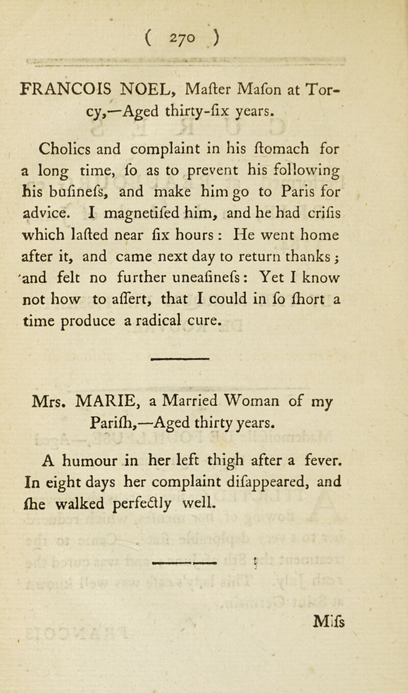 % ( 27° ) FRANCOIS NOEL, Mafter Mafon at Tor- / cy,—Aged thirty-fix years. Cholics and complaint in his ftomach for a long time, fo as to prevent his following his bufinefs, and make him go to Paris for advice. I magnetifed him, and he had crifis which lafted near fix hours : He went home after it, and came next day to return thanks ; 'and felt no further uneafinefs: Yet I know not how to aflert, that I could in fo fhort a time produce a radical cure. Mrs. MARIE, a Married Woman of my Parifh,—Aged thirty years. A humour in her left thigh after a fever. In eight days her complaint difappeared, and ifhe walked perfectly well. Mifs