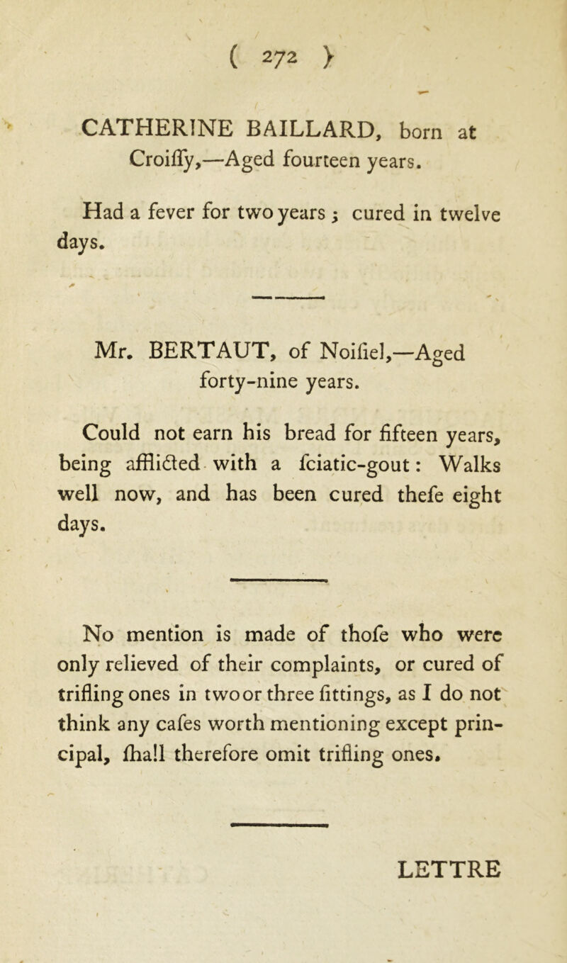 CATHERINE BAILLARD, bora at Croifly,—Aged fourteen years. Had a fever for two years ; cured in twelve days. Mr. BERTAUT, of Noifiel,—Aged forty-nine years. Could not earn his bread for fifteen years, being afflidted with a fciatic-gout : Walks well now, and has been cured thefe eight days. No mention is made of thofe who were only relieved of their complaints, or cured of trifling ones in two or three fittings, as I do not think any cafes worth mentioning except prin- cipal, £ha!l therefore omit trifling ones. LETTRE