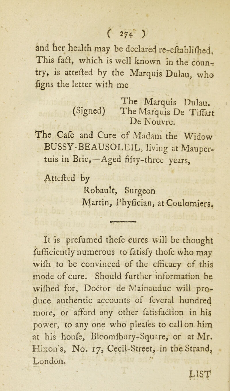 and her health may be declared re-eftablifhed. This fad, which is well known in the coun- try, is attefted by the Marquis Dulau, who fjgns the letter with me The Marquis Dulau. (Signed) The Marquis De TiiTart De N ouvre. The Cafe and Cure of Madam the Widow BUSSY-BEAUSOLEIL, living atMauper- tuis in Brie,—Aged fifty-three years, Attefted by Robault, Surgeon Martin, Phyfician, at Coulomiers. It is prefumed thefe cures will be thought fufficiently numerous to fatisfy thofe who may wifh to be convinced of the efficacy of this inode of cure. Should further information be v • / •  ' ; • ' y * * wifhed for, Dotfor de îVainauduc will pro- duce authentic accounts of feveral hundred . ; v -c. - i ' ' - t more, or afford any other fatisfaélion in his power, to any one who pleafes to call on him at his houfe, Bloomfbury-Square, or at Mr. HixoiVs, No. 17, Cecil-Street, in the Strand, London. * LIST