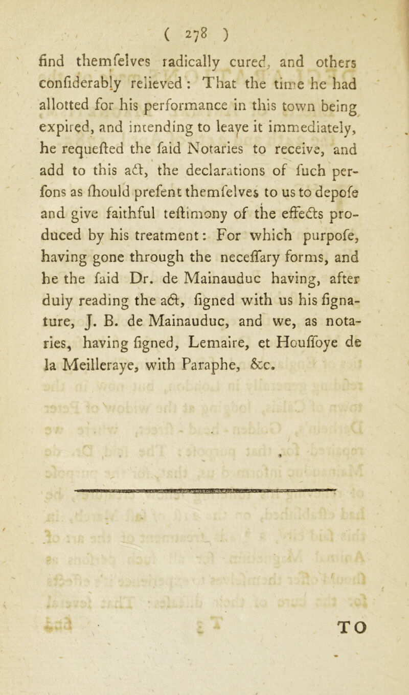 find themfeîves radically cured, and others confiderably relieved : That the time he had allotted for his performance in this town being expired, and intending to leave it immediately, he requefted the faid Notaries to receive, and add to this aft, the declarations of luch per- fons as fhould prefent themfelves to us to depofe r and give faithful teftimony of the effefts pro- duced by his treatment: For which purpofe, having gone through the neceifary forms, and he the faid Dr. de Mainauduc having, after duly reading the aft, figned with us his figna- ture, J. B. de Mainauduc, and we, as nota- ries, having figned, Lemaire, et Houffoye de la Meilleraye, with Paraphe, &c. # % 4k - TO