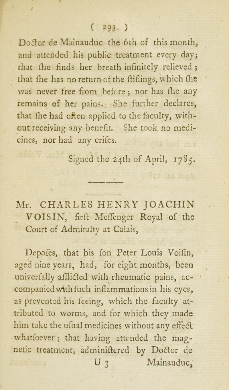 ( 293- ) Do3or de Mainauduc the 6th of this month, \ and attended his public treatment every day; that (he finds her breath infinitely relieved that (he has no return of the ftiflings, which fhe was never free from before ; nor has fine any remains of her pains. She further declares, that (he had often applied to the faculty, with- t out receiving any benefit. She took no medi- cines, nor had any crifes. Signed the, 24th of April, 1785. Mr. CHARLES HENRY JOACHIN VOISIN, firft Meflenger Royal of the Court of Admiralty at Calais, Depofes, that his fon Peter Louis Voifin, aged nine years, had, for eight months, been univerfally afflided with rheumatic pains, ac- companied with fuch inflammations in his eyes, as prevented his feeing, which the faculty at- tributed to worms, and for which they made him take the ufual medicines without any effedl whatfoever ; that having attended the mag- netic treatment, adminiftered by Dodor de W I