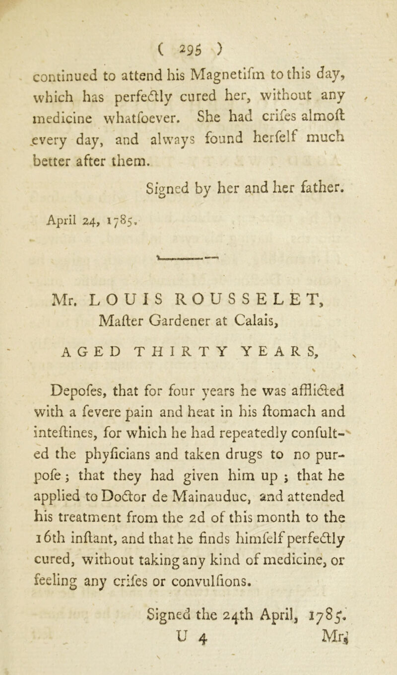 continued to attend his Magnetifin to this day, which has perfectly cured her, without any medicine whatsoever. She had crifes almoft jevery day, and always found herfeU much better after them. Signed by her and her father. April 24, 1785. Mr. LOUIS ROUSSELET, Mafter Gardener at Calais, AGED THIRTY YEARS, * Depofes, that for four years he was afflic&ed with a fevere pain and heat in his ftomach and inteftines, for which he had repeatedly confiait- ed the phyficians and taken drugs to no pur- pofe ; that they had given him up ; that he applied to Dodtor de Mainauduc, and attended his treatment from the 2d of this month to the 16th inftant, and that he finds himfelf perfectly cured, without taking any kind of medicine, or feeling any crifes or convulfions. Signed the 24th April, 1785. U 4 Mr*