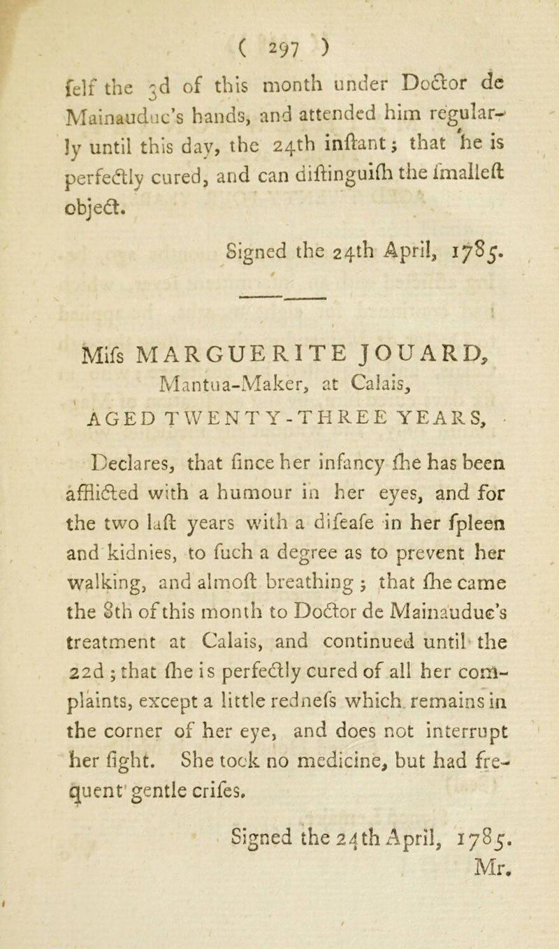 felf the 3d of this month under Dc&or de Mainauduc’s hands, and attended him regular- ly until this day, the 24th inftantj that he is perfectly cured, and can diftinguifh the imalleft objeft. Signed the 24th April, 1785. Mifs MARGUERITE JOUARD, Mantua-Maker, at Calais, AGED TWENTY-THREE YEARS, - Declares, that finceher infancy fhe has been affîiéled with a humour in her eyes, and for the two laid years with a difeafe in her fpleen and kidnies, to fuch a degree as to prevent her walking, and almoft breathing ; that fhe came the 8th of this month to Doctor de Mainaudue s treatment at Calais, and continued until the » • 22d ; that (lie is perfectly cured of all her com- plaints, except a little rednefs which remains in the corner of her eye, and does not interrupt her fight. She took no medicine, but had fre- quent'gentle crifes. Signed the 24 th April, 1785. Mr.