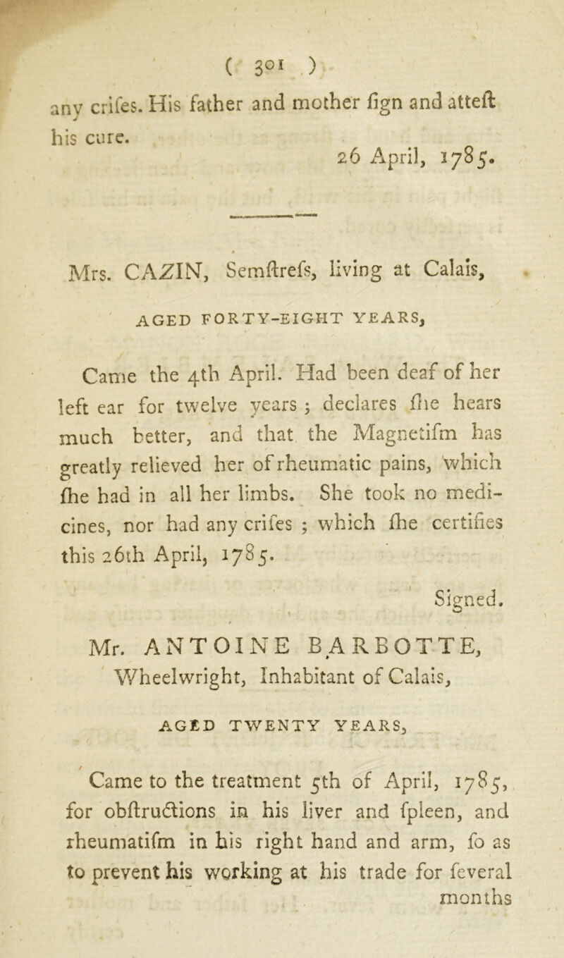 any crifes. His father and mother fign and atteft his cure. 26 April, 3785. V Mrs. CA.ZIN, Semftrefs, living at Calais, aged forty-eight years, Came the 4th April. Had been deaf of her left ear for twelve years ; declares fhe hears much better, and that the Magnetifm has greatly relieved her of rheumatic pains, which fhe had in all her limbs. She took no medi- cines, nor had any crifes ; which fhe certifies this 26th April, 1785. Signed. 9 Mr. ANTOINE BARBOTTE, Wheelwright, Inhabitant of Calais, AGED TWENTY YEARS, • / . >'■ / Came to the treatment 5th of April, 1785, for obftrudtions in his liver and fpleen, and rheumatifm in his right hand and arm, fo as to prevent his working at his trade for feveral months