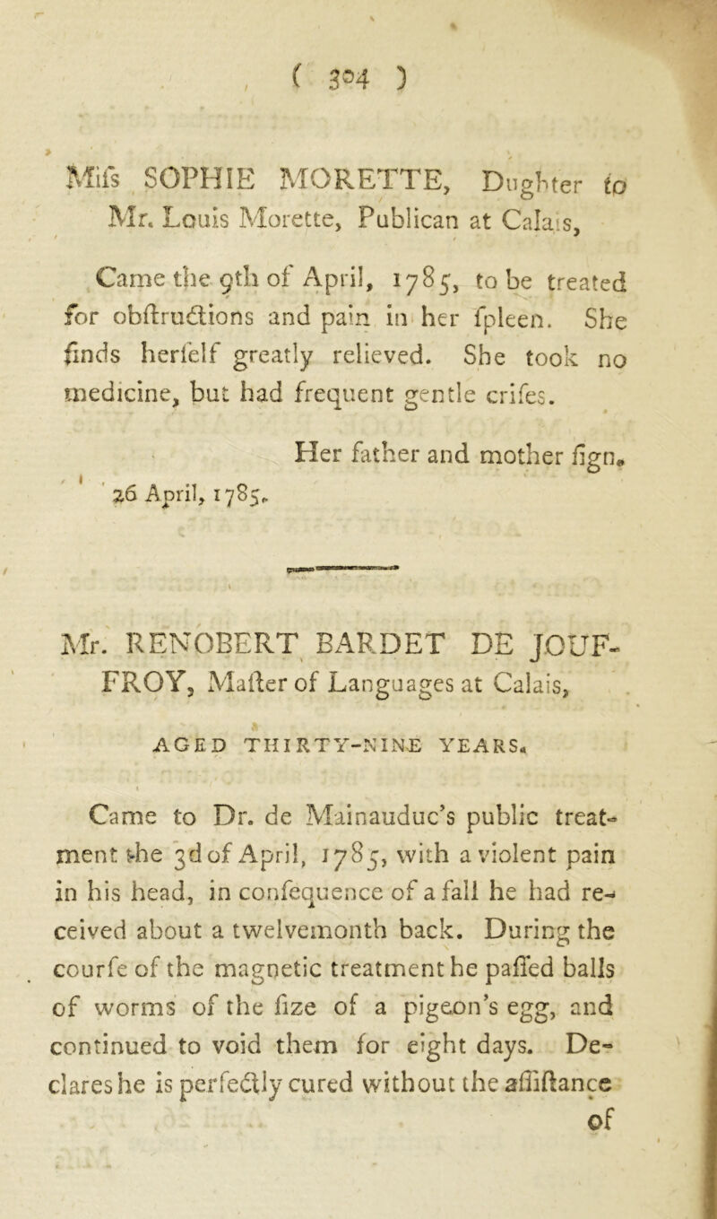 ( 3®4 ) Mils SOPHIE MQRETTE, Dugfcter to Mr. Louis Morette, Publican at Calais, t ’ ; Came the çtli of April, 1785, to be treated for obftrudions and pain in her fpleen. She finds herfelf greatly relieved. She took no medicine, but had frequent gentle crifes. Her father and mother fign, ' 26 April, 1785,. Mr. RENORERT BARDET DE JOUE- FROY, Mailer of Languages at Calais, Jl AGED THIRTY-NINE YEARS. I Came to Dr. de Mainauduc’s public treat- ment t-he 3d of April, 1785, with a violent pain in his head, in confequence of a fall he had re- ceived about a twelvemonth back. During the courfe of the magnetic treatment he paffed balls of worms of the fize of a pigeon’s egg, and continued to void them for eight days. De- clares he is perfe&ly cured without the affiftance of