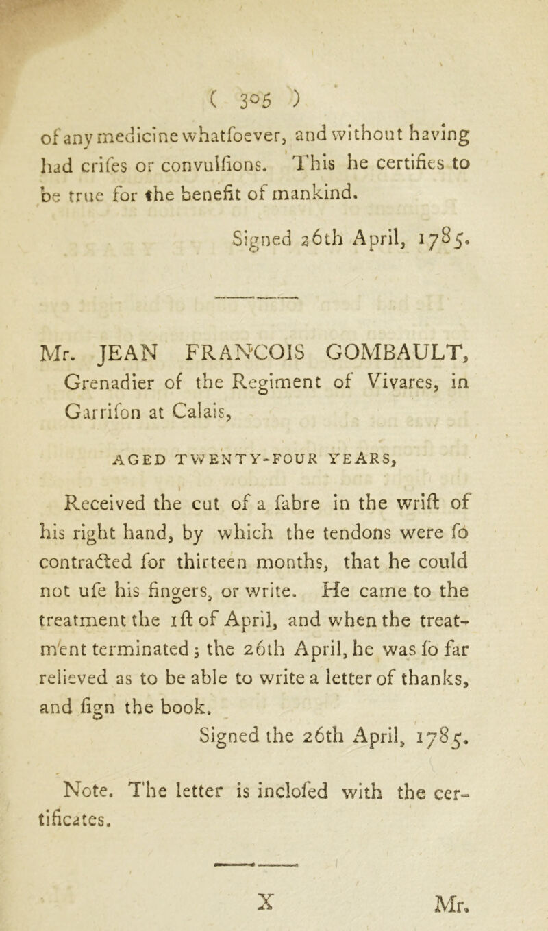 ( 3°5 ) of any medicine whatfoever, and without having had crifes or convulfions. This he certifies to be true for the benefit of mankind. Signed 26th April, 1785. Mr. JEAN FRANCOIS GOMBAULT, Grenadier of the Regiment of Vdvares, in Garrifon at Calais, AGED TWENTY-FOUR YEARS, I Received the cut of a fabre in the wrift of his right hand, by which the tendons were fo contracted for thirteen months, that he could not ufe his fingers, or write. He came to the treatment the ift of April, and when the treats ment terminated ; the 26th April, he was fo far relieved as to be able to write a letter of thanks, and fign the book. Signed the 26th April, 1785. Note. The letter is incloled with the cer- tificates. X Mr,