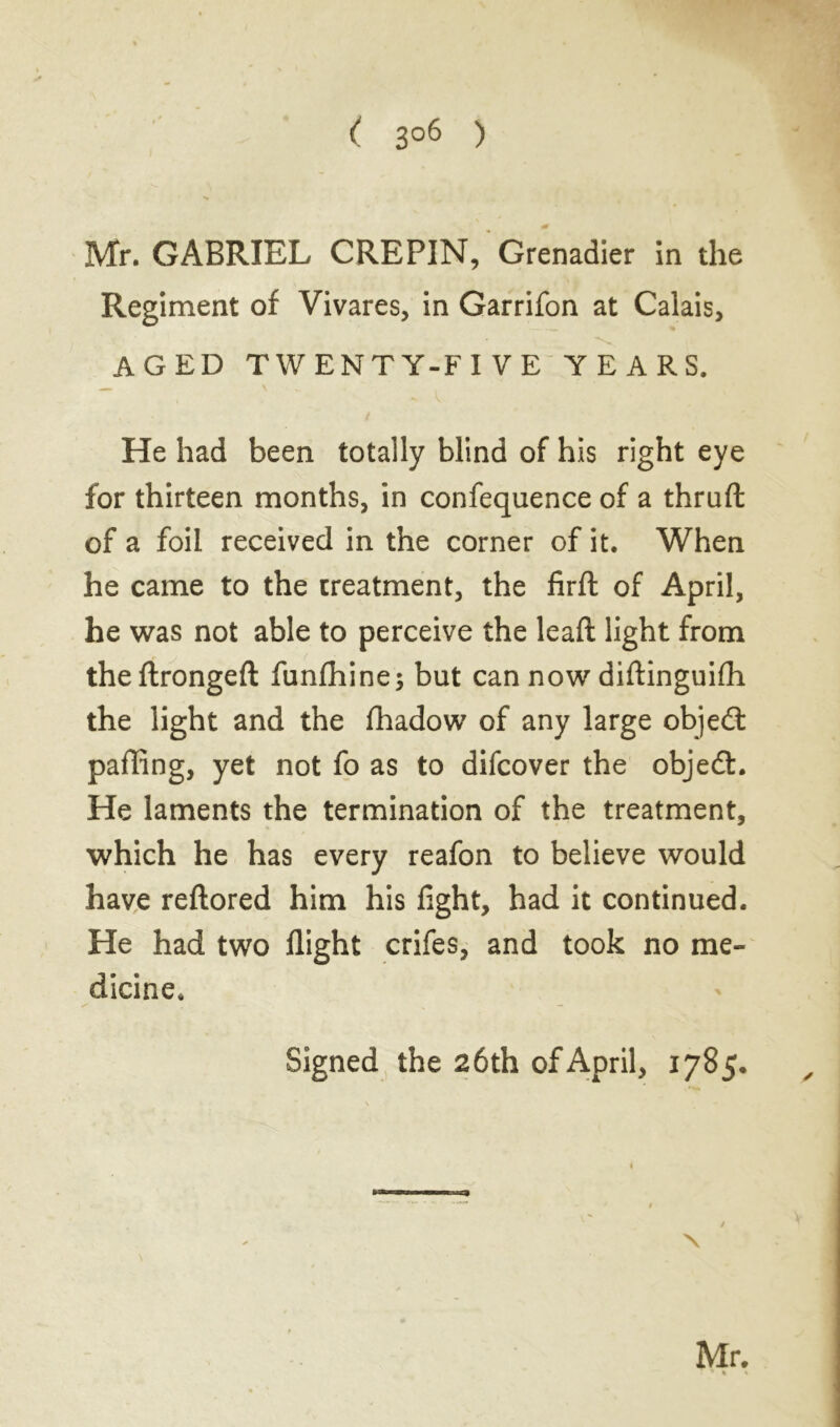 ( 3°6 ) Mr. GABRIEL CREPIN, Grenadier in the Regiment of Vivares, in Garrifon at Calais, AGED TWENTY-FIVE YEARS. He had been totally blind of his right eye for thirteen months, in confequence of a thruft of a foil received in the corner of it. When he came to the treatment, the firft of April, he was not able to perceive the leaft light from the ftrongeft funfhine; but can now diftinguifli the light and the fhadow of any large objedt paffing, yet not fo as to difcover the objedt. He laments the termination of the treatment, which he has every reafon to believe would have reflored him his fight, had it continued. He had two flight crifes, and took no me- dicine. / . „ - Signed the 26 th of April, 1785. N Mr.