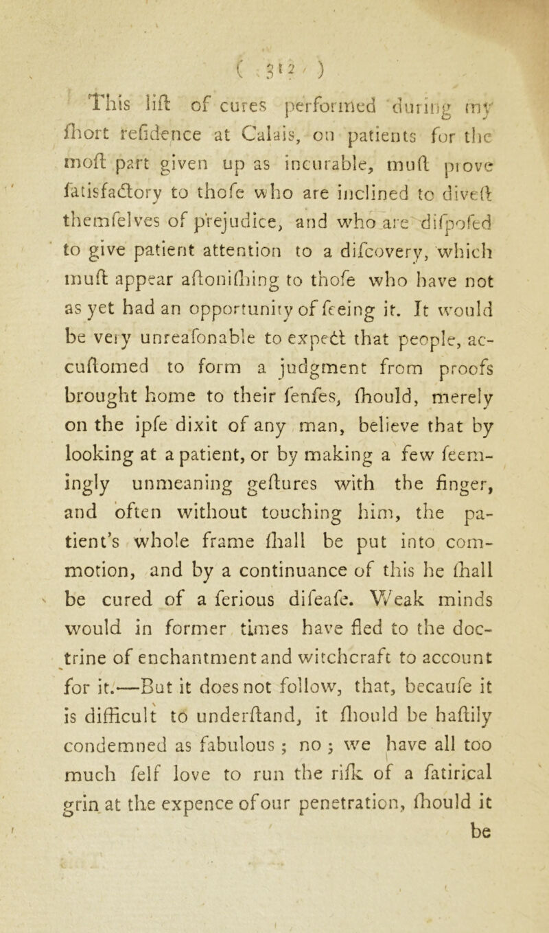 ( ; 3 1 2 ' ) This lift of cures performed during my ftiort refidence at Calais, on patients fur the nioft part given up as incurable, mud prove fatisfadtory to thofe who are inclined to diveft themfelves of prejudice, and who are difpofed to give patient attention to a difcovery, which mud appear aftonifhing to thofe who have not as yet had an opportunity of feeing it. It would be very unreafonable to expedt that people, ac- cuftomed to form a judgment from proofs brought home to their fenfes, fhould, merely on the ipfe dixit of any man, believe that by looking at a patient, or by making a few feem- ingly unmeaning geftures with the finger, and often without touching him, the pa- tient’s whole frame fhall be put into com- motion, and by a continuance of this he fhall be cured of a ferious dileafe. Weak minds would in former times have fled to the doc- trine of enchantment and witchcraft to account for it.—Bat it does not follow, that, becaufe it is difficult to underftand, it fhould he haftily condemned as fabulous ; no ; we have all too much felf love to run the rifle of a fatirical grin at the expence of our penetration, fhould it be