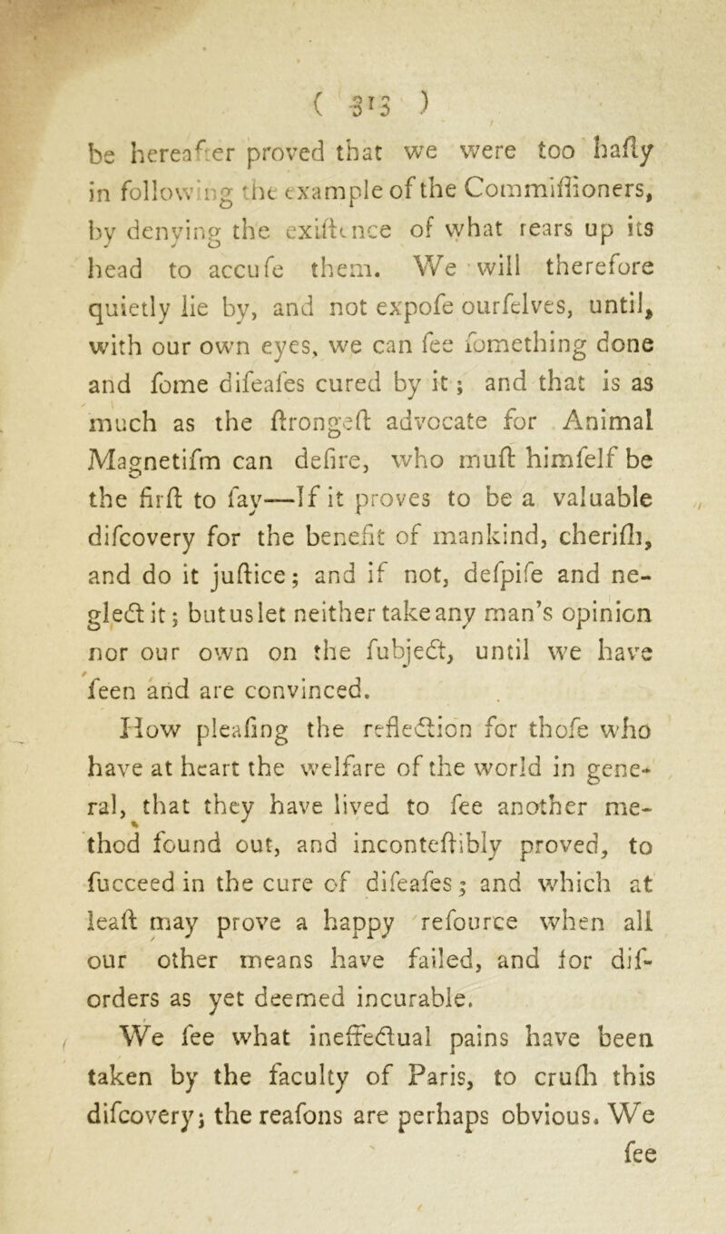 be hereafter proved that we were too hafly in follow r;g the e xample of the Commiffioners, by denying the exifttnee of what rears up its head to accufe them. We will therefore quietly lie by, and not expofe ourfelves, until* with our own eyes, we can lee fomething done and fome difeafes cured by it ; and that is as much as the ftrongeft advocate for Animal Mao-netifm can defire, who muft himfelf be the firft to fay—If it proves to be a valuable difeovery for the benefit of mankind, cherifh, and do it juftice; and if not, defpife and ne- gledtit; butuslet neither takeany man’s opinion nor our own on the fuhjeCt, until we have feen and are convinced. How pleafing the reflection for thofe who have at heart the welfare of the world in gene* ral, that they have lived to fee another me- thod found out, and inconteflibly proved, to fucceed in the cure of difeafes; and which at leaft may prove a happy refource when all our other means have failed, and lor dif* orders as yet deemed incurable. t We fee what ineffedual pains have been taken by the faculty of Paris, to crulh this difeoveryj the reafons are perhaps obvious. We fee