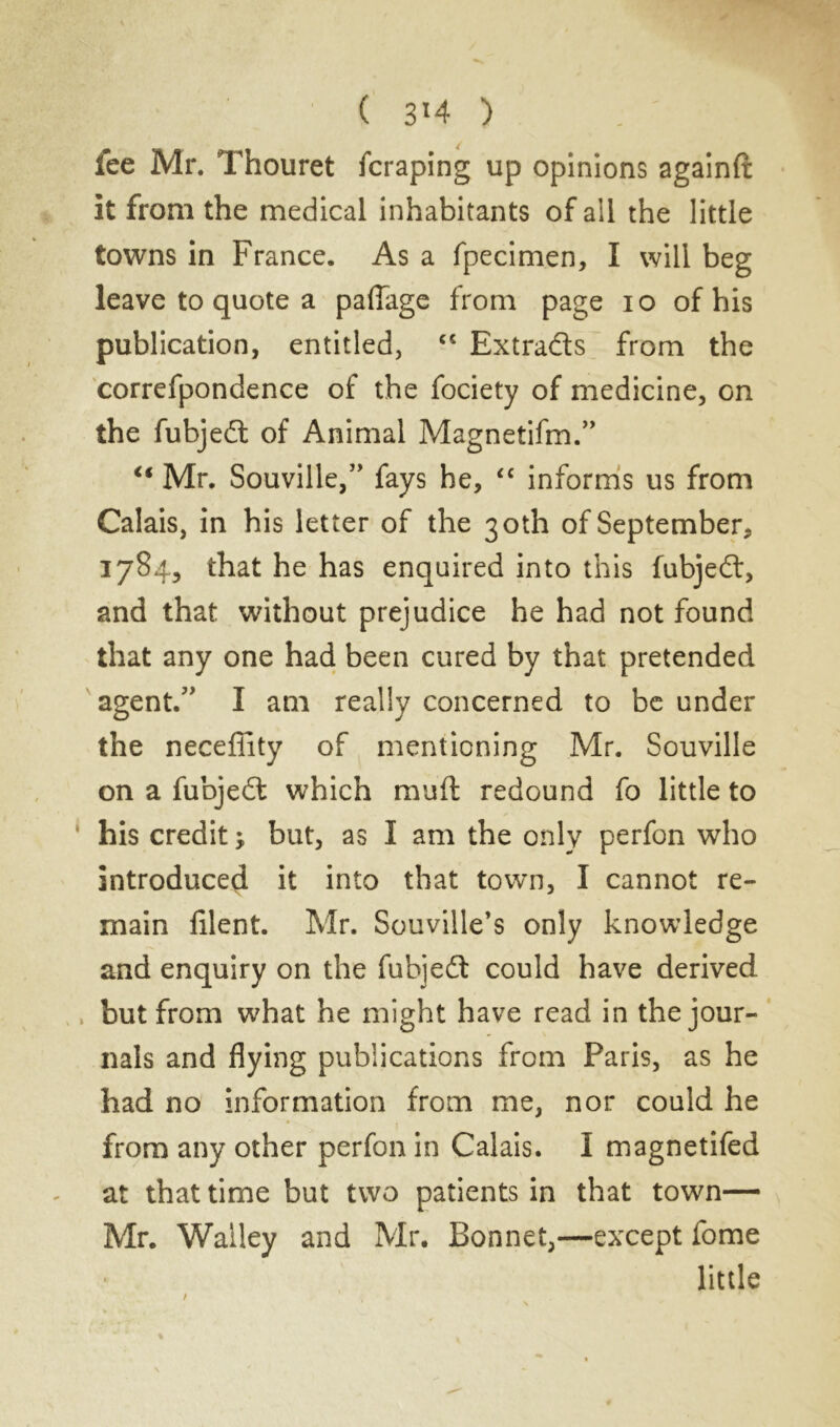 fee Mr. Thouret fcraping up opinions againft it from the medical inhabitants of ail the little towns in France. As a fpecimen, I will beg leave to quote a pafiage from page io of his publication, entitled, c< Extradas from the correfpondence of the fociety of medicine, on the fubjedt of Animal Magnetifm.” “ Mr. Souville,” fays he, “ informs us from Calais, in his letter of the 30th of September, 1784, that he has enquired into this fubjedt, and that without prejudice he had not found that any one had been cured by that pretended agent.” I am really concerned to be under the neceffity of mentioning Mr. Souville on a fubjedt which muft redound fo little to his credit ; but, as I am the only perfon who introduced it into that town, I cannot re- main filent. Mr. Souville’s only knowledge and enquiry on the fubjedt could have derived but from what he might have read in the jour- nals and flying publications from Paris, as he had no information from me, nor could he from any other perfon in Calais. I magnetifed at that time but two patients in that town— Mr. Walley and Mr. Bonnet,—except fome little