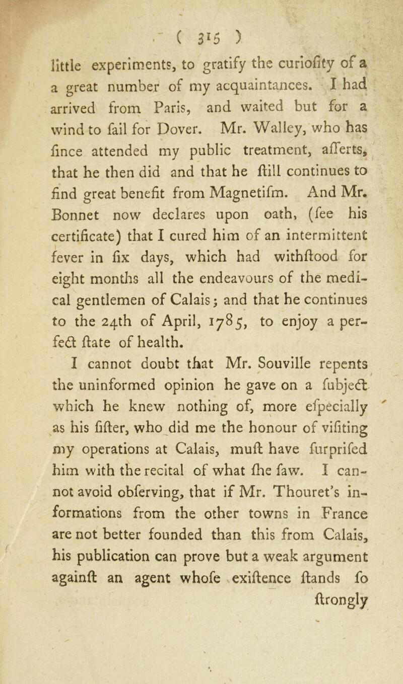 ( 3*5 ) ; little experiments, to gratify the curiofity of a a great number of my acquaintances. I had arrived from Paris, and waited but for a wind to fail for Dover. Mr. Walley, who has fince attended my public treatment, afferts, that he then did and that he ftill continues to find great benefit from Magnetifm. And Mr. Bonnet now declares upon oath, (fee his certificate) that I cured him of an intermittent fever in fix days, which had withftood for eight months all the endeavours of the medi- cal gentlemen of Calais; and that he continues to the 24th of April, 1785, to enjoy a per- fedt ftate of health. I cannot doubt that Mr. Souville repents the uninformed opinion he gave on a fubjedl which he knew nothing of, more efpecially as his filter, who did me the honour of vifiting my operations at Calais, muft have furprifed him with the recital of what ihe faw. I can- not avoid obferving, that if Mr. Thouret’s in- formations from the other towns in France are not better founded than this from Calais* his publication can prove buta weak argument againft an agent whofe exiftence Hands fo ftrongly