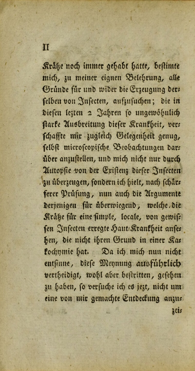 tioc^ immer BejTimfe micf), ju meiner eignen ^ete^rung, afir 0runt>e fiic unb miöer tie Si’jeugnng beri felben üon aufjnfuc^cn; bie in biefen Icjten 2 3^i;^ren fo ungewöhnlich flarfe 'Kuebreitnng tiefer ^ranfheif/ öcc; fchaffte mir jugteH ©clcgeiihett genug, fclbfl miccofcopif(hc ‘^Beobachtungen bar; ißbcr anjufteüen, unb mich nicht nur burch 3fuiopjTc ^on ber ^pifienj biefec ^nfccten vjH uberjeugen, fonbern ich ferer 9)cufung, nun auch bic lirgumente derjenigen fiir uberwiegenb, welche.bie för einefmple, locale, üon gewif; fen ^of^cten erregte ^aut.'^ranfheit anfe;, hen, bic nicht ihren ©runb in einer fochpmie hnt. 5Da ich mich nun nicht entjinnc, biefe SHcpnung ÄUßfuh>tltcb »erthetbigf, wohl ober bejlritten, gefehen ju hoben, fo pcrfuche ich rö jejt, nicht um eine pon mir gemachte Sntbeefung onju; jci;