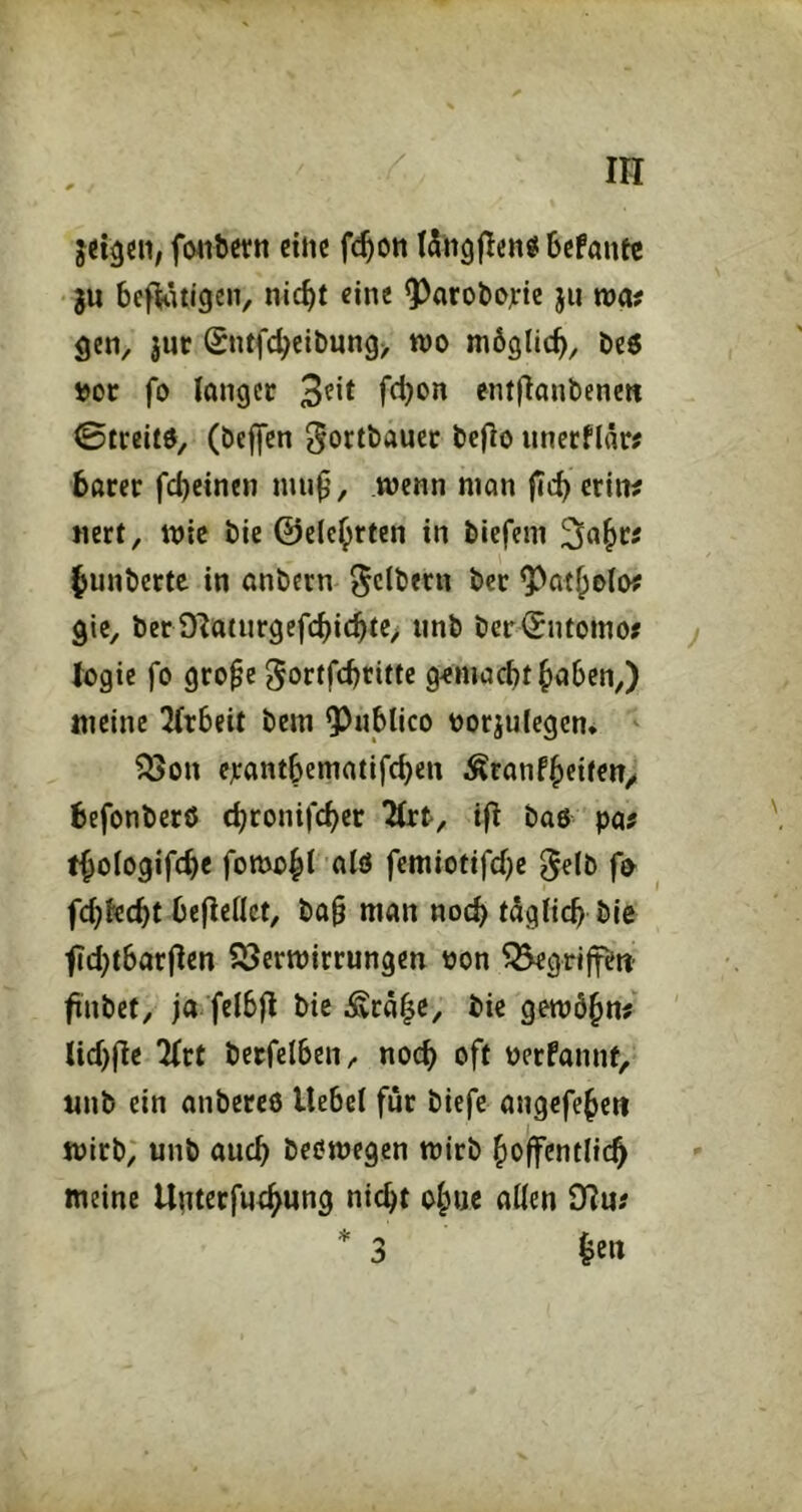 fwibettt cittc f^ott ISngjIcttö bcfantc ju befWtigen, nic^t eine O^arobojrte jii wa? gen, |ur Sntfcbeit)ung> wo möglich, t>oc fo longer 3^** entjlanbencn 0lreitO, (öcffcn beflo iinccflär# bßrer fcheinen mup, wenn man fich erin^ nert, wie bie ©elc^rten in tiefem Sah« hunterte in ontecn Reitern ter ^atholo? gic, ter D^aturgefchichte, unt teriSntomo# ) togic fo gro^e gortfehtitte gemacht hoben,) meine 3(tbeit tem 93iiblico üorjulegcn* ^on ejcantbematifchen ^ranfheite«/ befonterß chconifcher llxt, ifl taö pa? fhologifche fomohi oiö femiotifchc ^elb fo fch^echt beließet, ta§ man noch tögiieh tie tici^tbarjlen iSerwirrungen oon ^grijfett’ fiutet, ja felbfl tie ^cä|e, tie gewöhn^ lichfle 2(ct terfelben, noch oft perfannt, unt ein anteceö Hebel für tiefe öngefeheu Wirt; unt ouch teöwegen Wirt hoffentlich meine Unterfuchung nicht oh«c allen 9Iu# * 3 hen