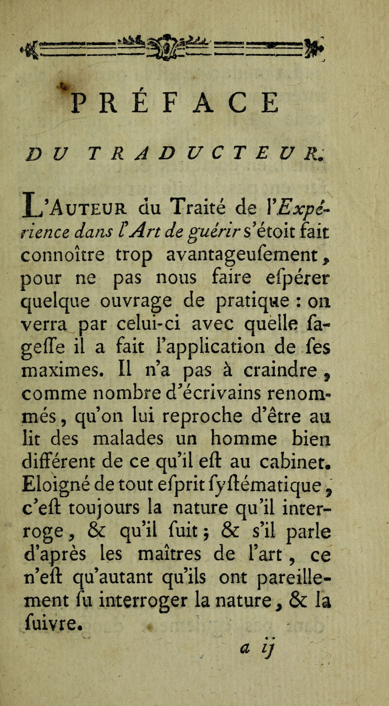 'préface DU TRADUCTEUR, L’Auteur du Traité de XExpé-^ rience dans tAn de guérir s*éioïi fait connoître trop avantageufement, pour ne pas nous faire efpérer quelque ouvrage de pratique : on verra par celui-ci avec quèlle fa- geffe il a fait l’application de fes maximes. Il n’a pas à craindre , comme nombre d’écrivains renom- més , qu’on lui reproche d’être au lit des malades un homme bien différent de ce qu’il eft au cabinet. Eloigné de tout efprit fy ftématique, c’eft toujours la nature qu’il inter- roge, & qu’il fuit} & s’il parle d’après les maîtres de l’art, ce n’eft qu’autant qu’ils ont pareille- ment fu interroger la nature, & la fuivre. a ij