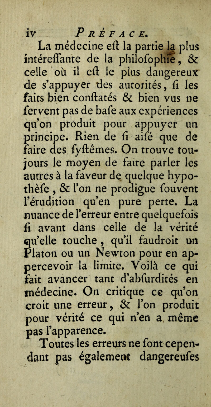 La médecine eft la partie Ig plus intéreflante de la philofophie, & celle où il eft le plus dangereux de s’appuyer des autorités, fi les faits bien conftatés & bien vus ne fervent pas de bafe aux expériences qu’on produit pour appuyer un principe. Rien de fi aifé que de faire des fyftêmes. On trouve tou- jours le moyen de faire parler les autres à la faveur de. quelque hypo- thèfe , & l’on ne prodigue fouvent l’érudition qu’en pure perte. La nuance de l’erreur entre quelquefois fi avant dans celle de la vérité qu’elle touche, qu’il faudroit un Platon ou un Newton pour en ap- percevoir la limite. Voilà ce qui fait avancer tant d’abfurdités en médecine. On critique ce qu’on croit une erreur, & l’on produit pour vérité ce qui n’en a, même pas l’apparence. Toutes les erreurs ne font cepen- dant pas également dangereufes