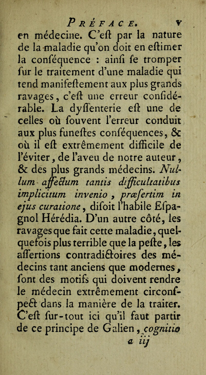 en médecine. C’eft par la nature de la-maladie qu’on doit en eftimer la conféquence : ainlî fe tromper fur le traitement d’une maladie qui tend manifeftement aux plus grands ravages, c’eft une erreur confidé- rable. La dyffenterie eft une de celles oü fouvent l’erreur conduit aux plus funeftes conféquences, & où il eft extrêmement difficile ,de l’éviter, de l’aveu de notre auteur, & des plus grands médecins. NuU lum affeBum tamis dij^cultatibus implicitum invenio , pmfertim in ejus curatione, difoit l’habile Ëfpa- gnol Hérédia. D’un autre côté, les ravages que fait cette maladie, quel- quefois plus terrible que la pefte, les affertions contradiâoires des mé- decins tant anciens que modernes, font des motifs qui doivent rendre le médecin extrêmement circonf- peft dans la manière de la traiter. C’eft fur - tout ici qu’il faut partir de ce principe de Galien ^ cognitiss)