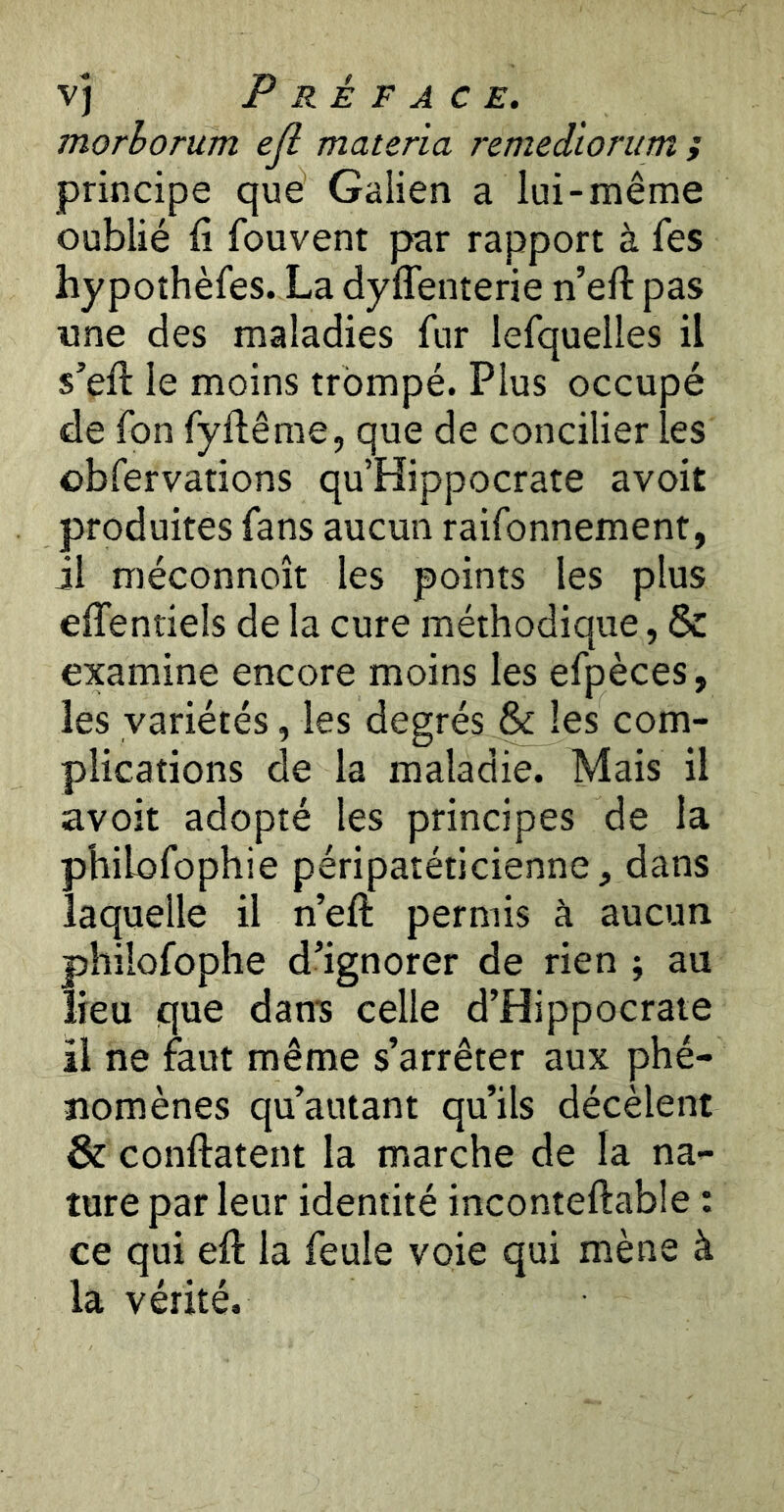 morhorum ejl materia remedlorum f principe que Galien a lui-même oublié fi fouvent par rapport à fes hypothèfes. La dyffenterie n’efl: pas •une des maladies fur lefquelles il s’eft le moins trompé. Plus occupé de fon fyflême, que de concilier les obfervations qu’Hippocrate avoit produites fans aucun raifonnement, il méconnoît les points les plus efientiels de la cure méthodique, & examine encore moins les efpèces, les variétés, les degrés & les com- plications de la maladie. Mais il avoit adopté les principes de la philofophie péripatéticienne, dans laquelle il n’efl: permis à aucun philofophe d’ignorer de rien ; au lieu que dan's celle d’Hippocrate il ne faut même s’arrêter aux phé- nomènes qu’autant qu’ils décèlent & conftatent la marche de la na- ture par leur identité inconteftable : ce qui efl: la feule voie qui mène à la vérité.