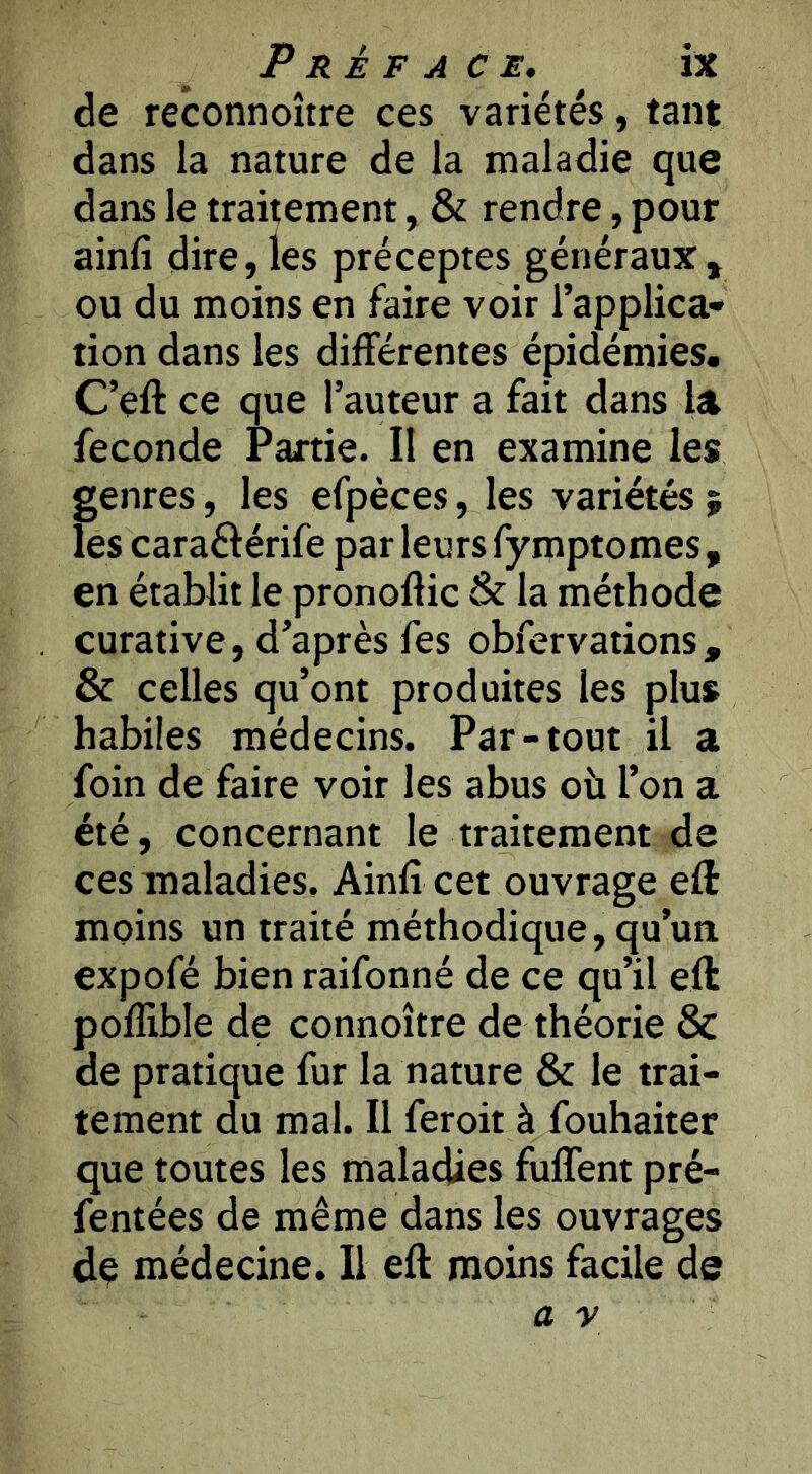 de reconnoître ces variétés, tant dans la nature de la maladie que dans le traitement, & rendre, pour ainfî dire,les préceptes généraux, ou du moins en faire voir l’applica* tion dans les différentes épidémies, C’eft ce que l’auteur a fait dans la fécondé Partie. Il en examine les genres, les efpèces, les variétés ; les caraélérife par leurs fymptomes , en établit le pronoflic & la méthode curative, d’après fes obfervations , & celles qu’ont produites les plus habiles médecins. Par-tout il a foin de faire voir les abus où l’on a été, concernant le traitement de ces maladies, Ainfî cet ouvrage efl: moins un traité méthodique, qu’un expofé bien raifonné de ce qu’il eft poffible de connoître de théorie & de pratique fur la nature & le trai- tement du mal. Il feroit à fouhaiter que toutes les maladies fuffent pré- fentées de même dans les ouvrages dç médecine. Il eft moins facile de a y