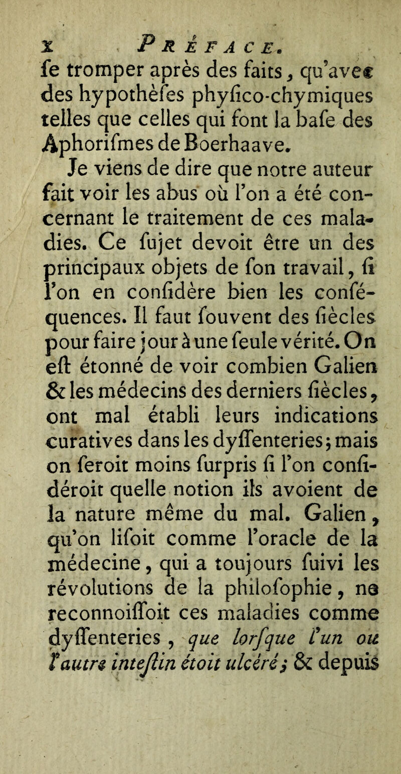 fe tromper après des faits, qu’avec des hypothèfes phyfico-chymiques telles que celles qui font la bafe des Aphorifmes de Boerhaave. Je viens de dire que notre auteur fait voir les abus où l’on a été con- cernant le traitement de ces mala- dies. Ce fujet devoir être un des principaux objets de fon travail, (i l’on en conlidère bien les confé- quences. Il faut fouvent des liècles pour faire jour à une feule vérité. On eft étonné de voir combien Galien & les médecins des derniers liècles, ont mal établi leurs indications curatives dans les dyffenteriesi mais on feroit moins furpris fi l’on confi- déroit quelle notion ils avoient de la nature même du mal. Galien, qu’on lifoit comme l’oracle de la médecine, qui a toujours fuivi les révolutions de la philofophie, na reconnoiflbit ces maladies comme dylTenteries , que lorfque Cun ou tautre intejîin était ulcéréi & depuis