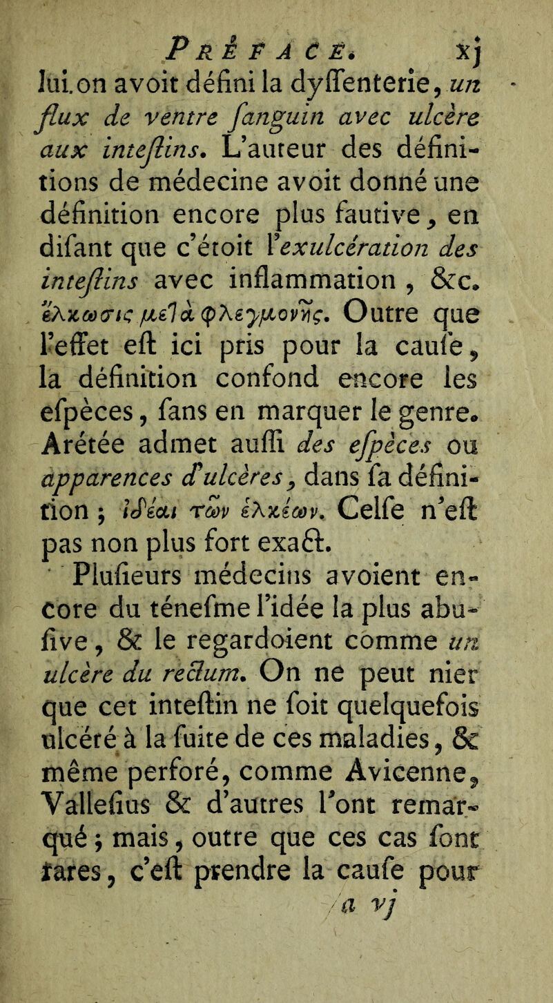 PRÉPÀCÊ* Xj lui.on avoit défini la dyffenterie, Jlux de ventre fanguin avec ulcère aux intejlins. L’auteur des défini- tions de médecine avoit donné une définition encore plus fautive, en difant que c’étoit Xexulcéradon des intejlins avec inflammation , &c. ekx,ci)cric/xé1ot(pXèy//,ovyiç. Outre que l’effet eft ici pris pour la caule, la définition confond encore les efpèces, fans en marquer le genre. Arétée admet aufli des efpèces ou apparences d’ulcères, dans fa défini- tion ; Id'éai rm IXicicev. Celfe n’eft pas non plus fort exaft. Plufieurs médecins a voient en- core du ténefme l’idée la plus abu- five, & le regardoient comme un ulcère du reBum. On ne peut nier que cet inteftin ne foit quelquefois ulcéré à la fuite de ces maladies, & même perforé, comme Avicenne, Vallefius & d’autres Pont remar- qué ; mais, outre que ces cas font îares, c’efl: prendre la caufe pour
