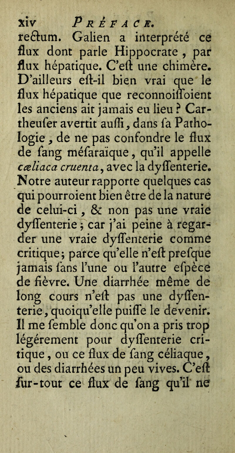 reftum. Galien a interprété ce flux dont parle Hippocrate , par flux hépatique. C’eft une chimère. D’ailleurs eft-il bien vrai que le flux hépatique que reconnoinoient les anciens ait jamais eu lieu ? Car- theufer avertit aufli, dans fa Patho- logie , de ne pas confondre le flux de fang méfaraïque, qu’il appelle ceeliaca cruenta, avec la dyflenterie. Notre auteur rapporte quelques cas qui pourroient bien être de la nature de celui-ci, & non pas une vraie dyflenterie j car j’ai peine à regar- der une vraie dyflenterie comme critique; parce qu’elle n’eilprefque jamais fans l’une ou l’autre efpèce de fièvre. Une diarrhée même de long cours n’efl pas une dyflen- terie, quoiqu’elle puifle le devenir. Il me femble donc qu’on a pris trop légèrement pour dyflenterie cri- tique , ou ce flux de fang céliaque, ou des diarrhées un peu vives. C’efl fur-tout ce flux de fang qu’il ne