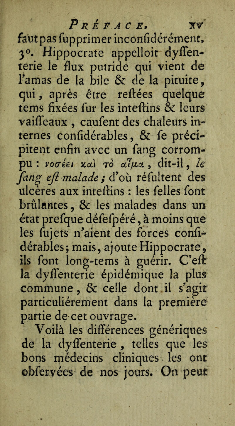 faütpasfupprimerinconfidérémenr. 30. Hippocrate appelloit dyflen- terie le flux putride qui vient de l’amas de la bile & de la pituite, qui, après être reftées quelque tems fixées fur les inteftins & leurs vaifîeaux , caufent des chaleurs in- ternes confidérables, & fe préci- pitent enfin avec un fang corrom- pu : VQoréet ko.) to cufjt,a, dit-il, lê fang efi malade; d’où réfultent des ulcères aux inteftins : les Telles font brûlantes, & les malades dans un état prefque défefpéré, à moins que les fujets n’aient des forces confi- dérables j mais, ajoute Hippocrate, ils font long-tems à guérir. C’eft: la dyffenterie épidémique la plus commune , & celle dont il s’agit particuliérement dans la première partie de cet ouvrage. Voilà les différences génériques de la dyfîenterie , telles que les bons médecins cliniques - les ont obfervées de nos jours. On peut